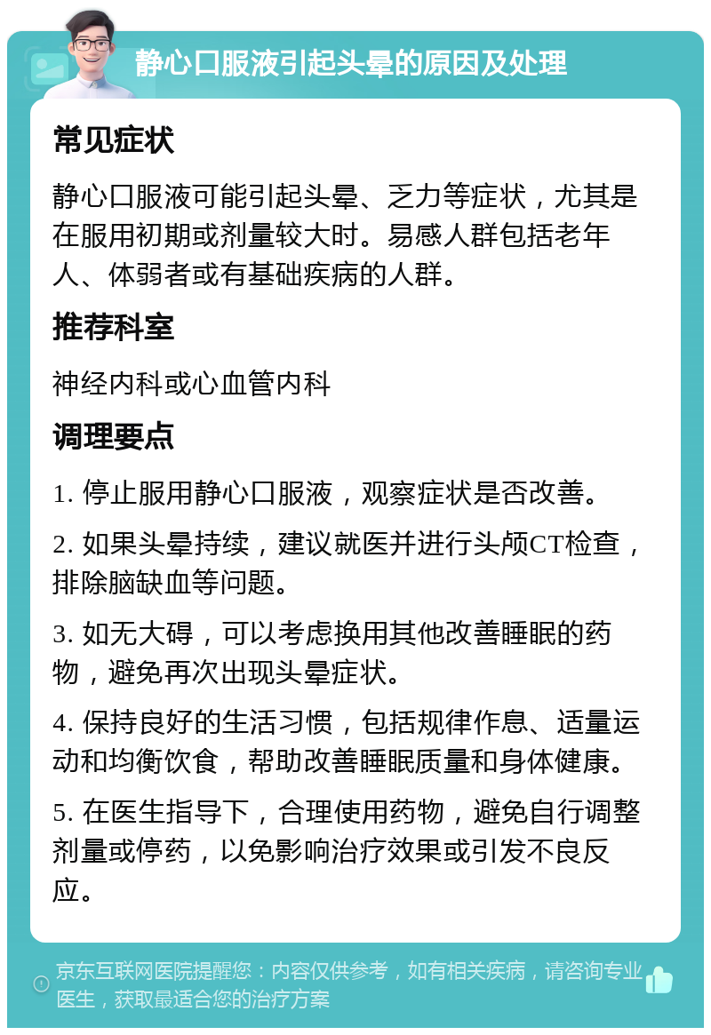 静心口服液引起头晕的原因及处理 常见症状 静心口服液可能引起头晕、乏力等症状，尤其是在服用初期或剂量较大时。易感人群包括老年人、体弱者或有基础疾病的人群。 推荐科室 神经内科或心血管内科 调理要点 1. 停止服用静心口服液，观察症状是否改善。 2. 如果头晕持续，建议就医并进行头颅CT检查，排除脑缺血等问题。 3. 如无大碍，可以考虑换用其他改善睡眠的药物，避免再次出现头晕症状。 4. 保持良好的生活习惯，包括规律作息、适量运动和均衡饮食，帮助改善睡眠质量和身体健康。 5. 在医生指导下，合理使用药物，避免自行调整剂量或停药，以免影响治疗效果或引发不良反应。