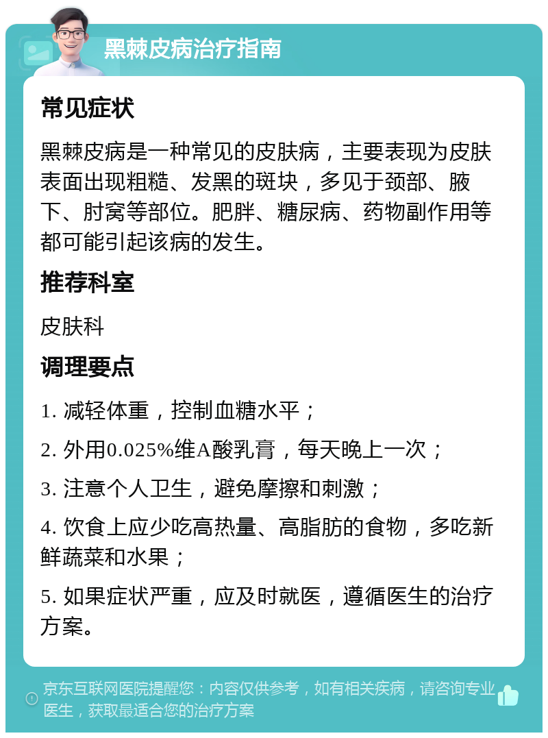 黑棘皮病治疗指南 常见症状 黑棘皮病是一种常见的皮肤病，主要表现为皮肤表面出现粗糙、发黑的斑块，多见于颈部、腋下、肘窝等部位。肥胖、糖尿病、药物副作用等都可能引起该病的发生。 推荐科室 皮肤科 调理要点 1. 减轻体重，控制血糖水平； 2. 外用0.025%维A酸乳膏，每天晚上一次； 3. 注意个人卫生，避免摩擦和刺激； 4. 饮食上应少吃高热量、高脂肪的食物，多吃新鲜蔬菜和水果； 5. 如果症状严重，应及时就医，遵循医生的治疗方案。