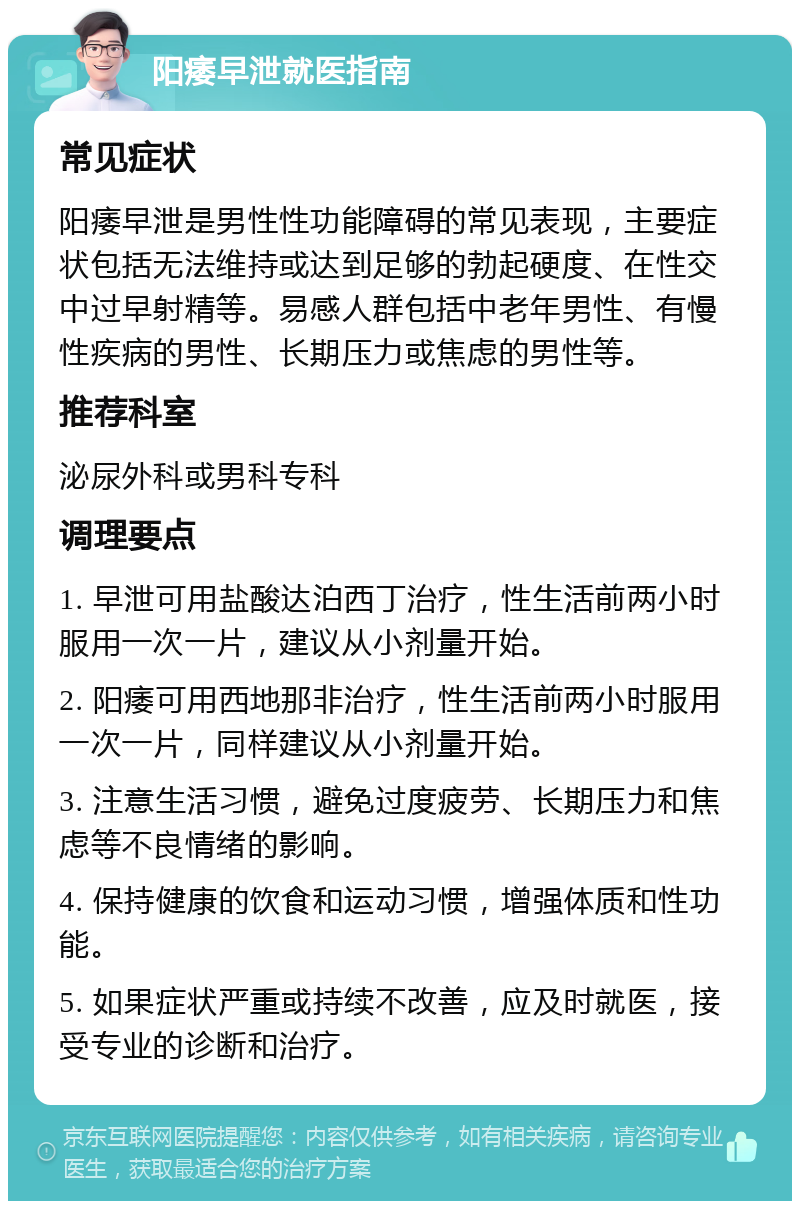 阳痿早泄就医指南 常见症状 阳痿早泄是男性性功能障碍的常见表现，主要症状包括无法维持或达到足够的勃起硬度、在性交中过早射精等。易感人群包括中老年男性、有慢性疾病的男性、长期压力或焦虑的男性等。 推荐科室 泌尿外科或男科专科 调理要点 1. 早泄可用盐酸达泊西丁治疗，性生活前两小时服用一次一片，建议从小剂量开始。 2. 阳痿可用西地那非治疗，性生活前两小时服用一次一片，同样建议从小剂量开始。 3. 注意生活习惯，避免过度疲劳、长期压力和焦虑等不良情绪的影响。 4. 保持健康的饮食和运动习惯，增强体质和性功能。 5. 如果症状严重或持续不改善，应及时就医，接受专业的诊断和治疗。