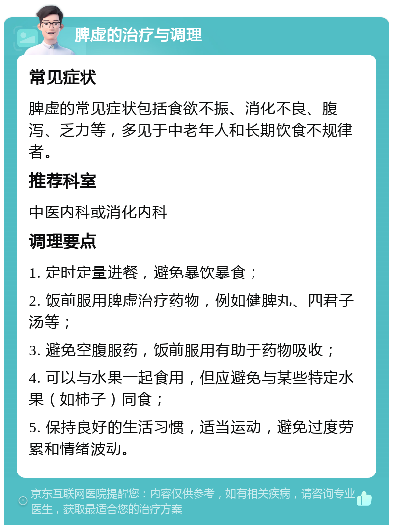 脾虚的治疗与调理 常见症状 脾虚的常见症状包括食欲不振、消化不良、腹泻、乏力等，多见于中老年人和长期饮食不规律者。 推荐科室 中医内科或消化内科 调理要点 1. 定时定量进餐，避免暴饮暴食； 2. 饭前服用脾虚治疗药物，例如健脾丸、四君子汤等； 3. 避免空腹服药，饭前服用有助于药物吸收； 4. 可以与水果一起食用，但应避免与某些特定水果（如柿子）同食； 5. 保持良好的生活习惯，适当运动，避免过度劳累和情绪波动。