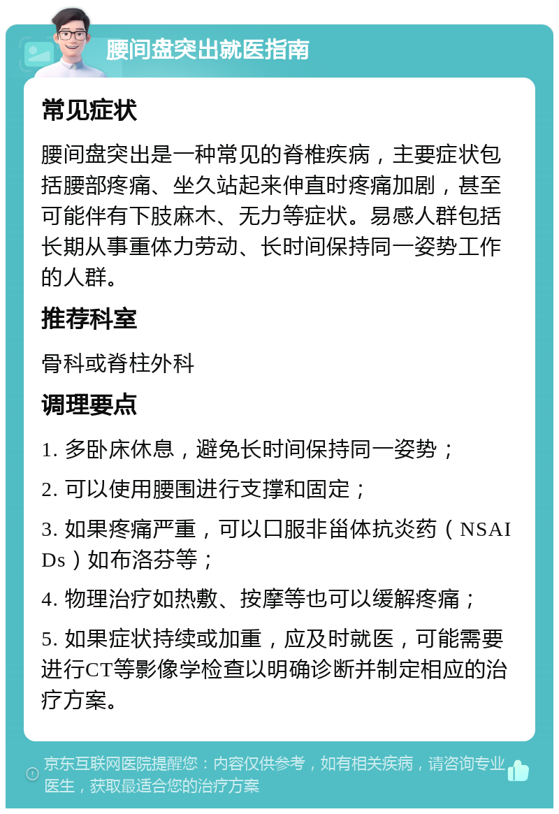 腰间盘突出就医指南 常见症状 腰间盘突出是一种常见的脊椎疾病，主要症状包括腰部疼痛、坐久站起来伸直时疼痛加剧，甚至可能伴有下肢麻木、无力等症状。易感人群包括长期从事重体力劳动、长时间保持同一姿势工作的人群。 推荐科室 骨科或脊柱外科 调理要点 1. 多卧床休息，避免长时间保持同一姿势； 2. 可以使用腰围进行支撑和固定； 3. 如果疼痛严重，可以口服非甾体抗炎药（NSAIDs）如布洛芬等； 4. 物理治疗如热敷、按摩等也可以缓解疼痛； 5. 如果症状持续或加重，应及时就医，可能需要进行CT等影像学检查以明确诊断并制定相应的治疗方案。