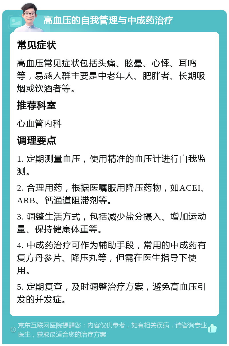 高血压的自我管理与中成药治疗 常见症状 高血压常见症状包括头痛、眩晕、心悸、耳鸣等，易感人群主要是中老年人、肥胖者、长期吸烟或饮酒者等。 推荐科室 心血管内科 调理要点 1. 定期测量血压，使用精准的血压计进行自我监测。 2. 合理用药，根据医嘱服用降压药物，如ACEI、ARB、钙通道阻滞剂等。 3. 调整生活方式，包括减少盐分摄入、增加运动量、保持健康体重等。 4. 中成药治疗可作为辅助手段，常用的中成药有复方丹参片、降压丸等，但需在医生指导下使用。 5. 定期复查，及时调整治疗方案，避免高血压引发的并发症。