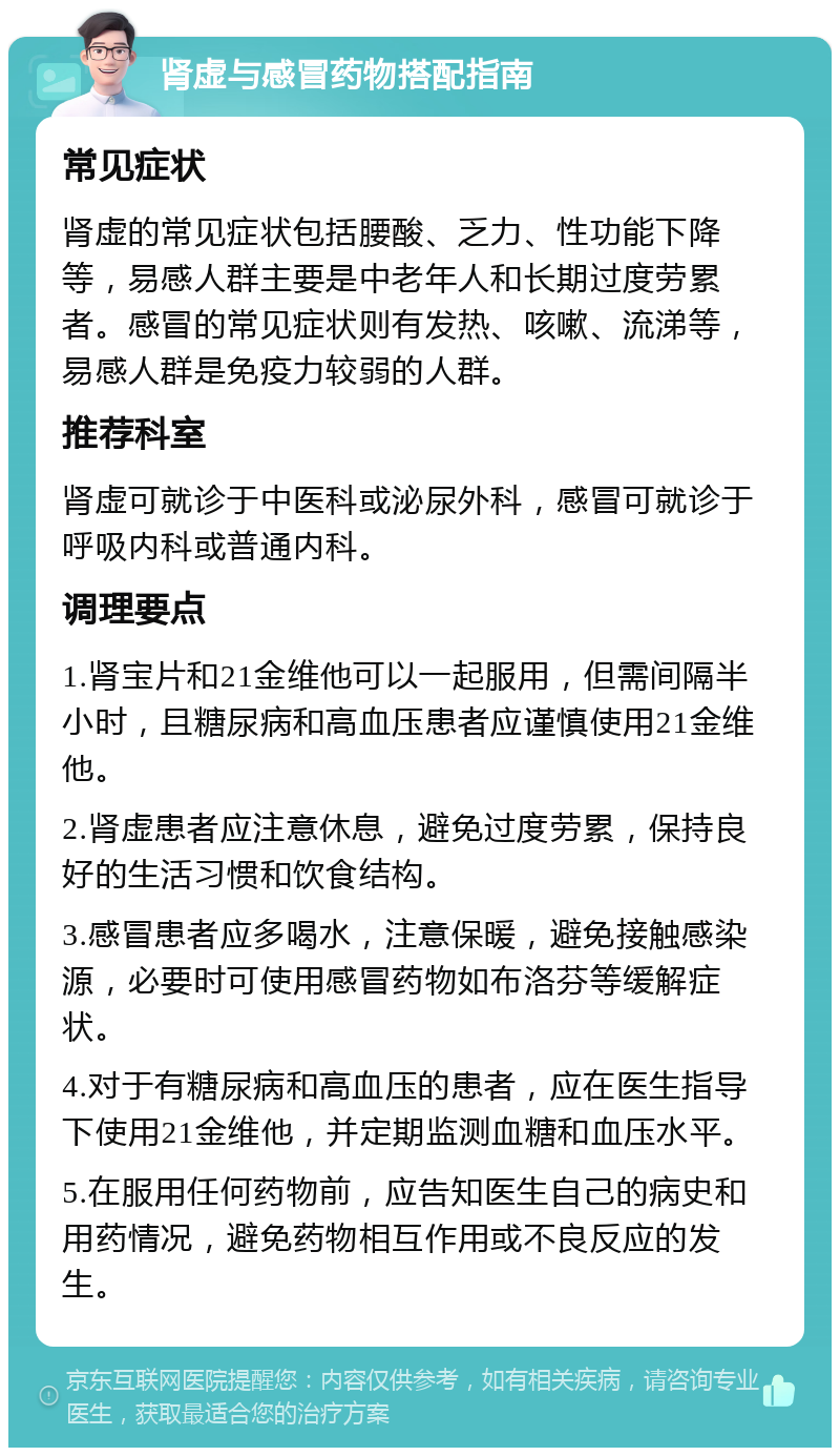 肾虚与感冒药物搭配指南 常见症状 肾虚的常见症状包括腰酸、乏力、性功能下降等，易感人群主要是中老年人和长期过度劳累者。感冒的常见症状则有发热、咳嗽、流涕等，易感人群是免疫力较弱的人群。 推荐科室 肾虚可就诊于中医科或泌尿外科，感冒可就诊于呼吸内科或普通内科。 调理要点 1.肾宝片和21金维他可以一起服用，但需间隔半小时，且糖尿病和高血压患者应谨慎使用21金维他。 2.肾虚患者应注意休息，避免过度劳累，保持良好的生活习惯和饮食结构。 3.感冒患者应多喝水，注意保暖，避免接触感染源，必要时可使用感冒药物如布洛芬等缓解症状。 4.对于有糖尿病和高血压的患者，应在医生指导下使用21金维他，并定期监测血糖和血压水平。 5.在服用任何药物前，应告知医生自己的病史和用药情况，避免药物相互作用或不良反应的发生。