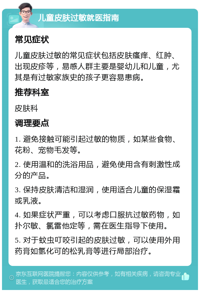 儿童皮肤过敏就医指南 常见症状 儿童皮肤过敏的常见症状包括皮肤瘙痒、红肿、出现皮疹等，易感人群主要是婴幼儿和儿童，尤其是有过敏家族史的孩子更容易患病。 推荐科室 皮肤科 调理要点 1. 避免接触可能引起过敏的物质，如某些食物、花粉、宠物毛发等。 2. 使用温和的洗浴用品，避免使用含有刺激性成分的产品。 3. 保持皮肤清洁和湿润，使用适合儿童的保湿霜或乳液。 4. 如果症状严重，可以考虑口服抗过敏药物，如扑尔敏、氯雷他定等，需在医生指导下使用。 5. 对于蚊虫叮咬引起的皮肤过敏，可以使用外用药膏如氢化可的松乳膏等进行局部治疗。