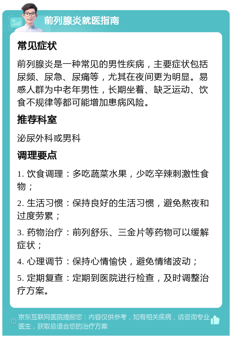 前列腺炎就医指南 常见症状 前列腺炎是一种常见的男性疾病，主要症状包括尿频、尿急、尿痛等，尤其在夜间更为明显。易感人群为中老年男性，长期坐着、缺乏运动、饮食不规律等都可能增加患病风险。 推荐科室 泌尿外科或男科 调理要点 1. 饮食调理：多吃蔬菜水果，少吃辛辣刺激性食物； 2. 生活习惯：保持良好的生活习惯，避免熬夜和过度劳累； 3. 药物治疗：前列舒乐、三金片等药物可以缓解症状； 4. 心理调节：保持心情愉快，避免情绪波动； 5. 定期复查：定期到医院进行检查，及时调整治疗方案。