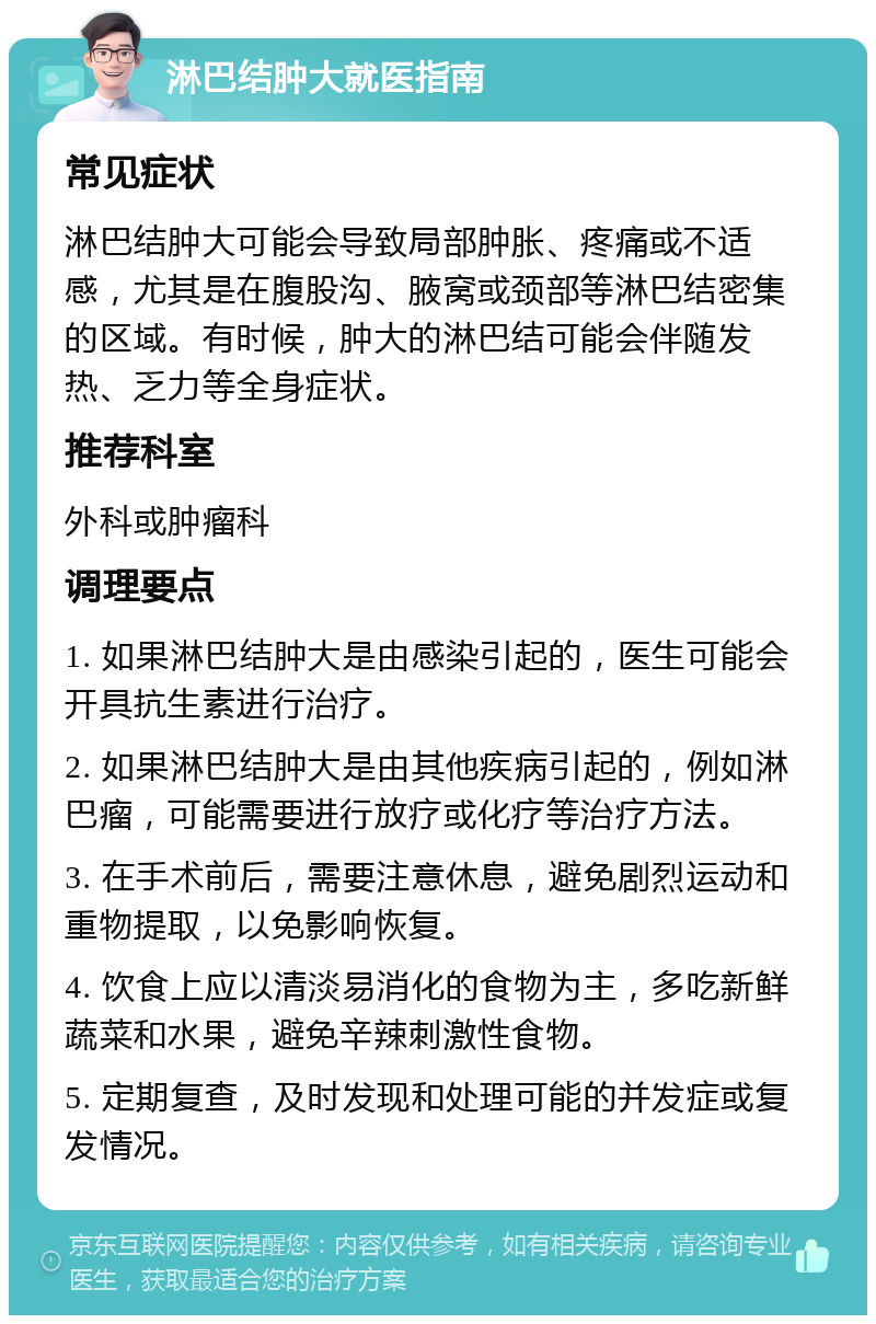 淋巴结肿大就医指南 常见症状 淋巴结肿大可能会导致局部肿胀、疼痛或不适感，尤其是在腹股沟、腋窝或颈部等淋巴结密集的区域。有时候，肿大的淋巴结可能会伴随发热、乏力等全身症状。 推荐科室 外科或肿瘤科 调理要点 1. 如果淋巴结肿大是由感染引起的，医生可能会开具抗生素进行治疗。 2. 如果淋巴结肿大是由其他疾病引起的，例如淋巴瘤，可能需要进行放疗或化疗等治疗方法。 3. 在手术前后，需要注意休息，避免剧烈运动和重物提取，以免影响恢复。 4. 饮食上应以清淡易消化的食物为主，多吃新鲜蔬菜和水果，避免辛辣刺激性食物。 5. 定期复查，及时发现和处理可能的并发症或复发情况。