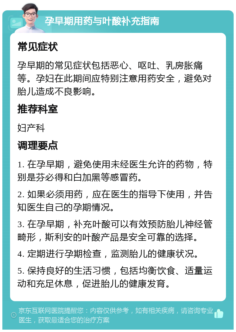 孕早期用药与叶酸补充指南 常见症状 孕早期的常见症状包括恶心、呕吐、乳房胀痛等。孕妇在此期间应特别注意用药安全，避免对胎儿造成不良影响。 推荐科室 妇产科 调理要点 1. 在孕早期，避免使用未经医生允许的药物，特别是芬必得和白加黑等感冒药。 2. 如果必须用药，应在医生的指导下使用，并告知医生自己的孕期情况。 3. 在孕早期，补充叶酸可以有效预防胎儿神经管畸形，斯利安的叶酸产品是安全可靠的选择。 4. 定期进行孕期检查，监测胎儿的健康状况。 5. 保持良好的生活习惯，包括均衡饮食、适量运动和充足休息，促进胎儿的健康发育。