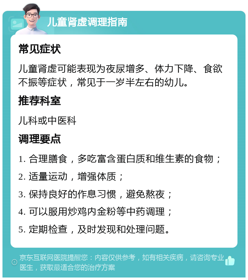 儿童肾虚调理指南 常见症状 儿童肾虚可能表现为夜尿增多、体力下降、食欲不振等症状，常见于一岁半左右的幼儿。 推荐科室 儿科或中医科 调理要点 1. 合理膳食，多吃富含蛋白质和维生素的食物； 2. 适量运动，增强体质； 3. 保持良好的作息习惯，避免熬夜； 4. 可以服用炒鸡内金粉等中药调理； 5. 定期检查，及时发现和处理问题。