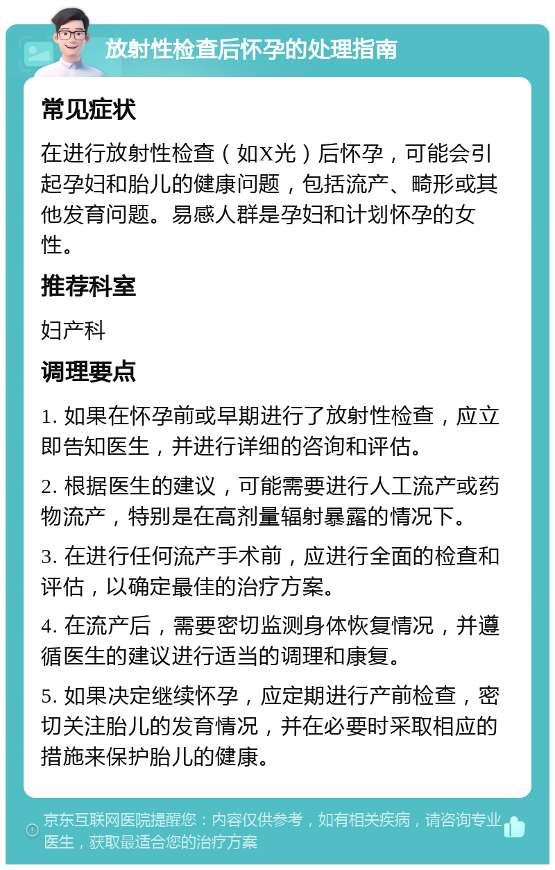 放射性检查后怀孕的处理指南 常见症状 在进行放射性检查（如X光）后怀孕，可能会引起孕妇和胎儿的健康问题，包括流产、畸形或其他发育问题。易感人群是孕妇和计划怀孕的女性。 推荐科室 妇产科 调理要点 1. 如果在怀孕前或早期进行了放射性检查，应立即告知医生，并进行详细的咨询和评估。 2. 根据医生的建议，可能需要进行人工流产或药物流产，特别是在高剂量辐射暴露的情况下。 3. 在进行任何流产手术前，应进行全面的检查和评估，以确定最佳的治疗方案。 4. 在流产后，需要密切监测身体恢复情况，并遵循医生的建议进行适当的调理和康复。 5. 如果决定继续怀孕，应定期进行产前检查，密切关注胎儿的发育情况，并在必要时采取相应的措施来保护胎儿的健康。