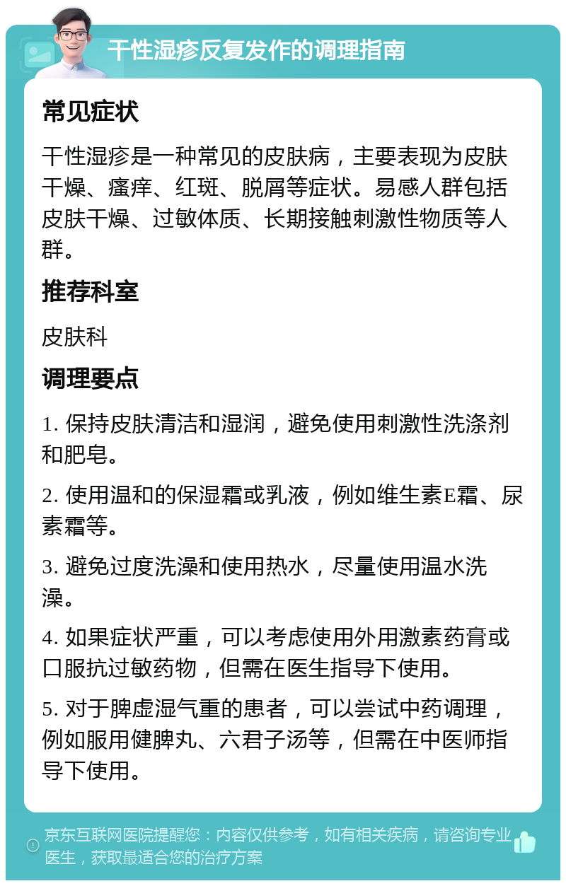 干性湿疹反复发作的调理指南 常见症状 干性湿疹是一种常见的皮肤病，主要表现为皮肤干燥、瘙痒、红斑、脱屑等症状。易感人群包括皮肤干燥、过敏体质、长期接触刺激性物质等人群。 推荐科室 皮肤科 调理要点 1. 保持皮肤清洁和湿润，避免使用刺激性洗涤剂和肥皂。 2. 使用温和的保湿霜或乳液，例如维生素E霜、尿素霜等。 3. 避免过度洗澡和使用热水，尽量使用温水洗澡。 4. 如果症状严重，可以考虑使用外用激素药膏或口服抗过敏药物，但需在医生指导下使用。 5. 对于脾虚湿气重的患者，可以尝试中药调理，例如服用健脾丸、六君子汤等，但需在中医师指导下使用。