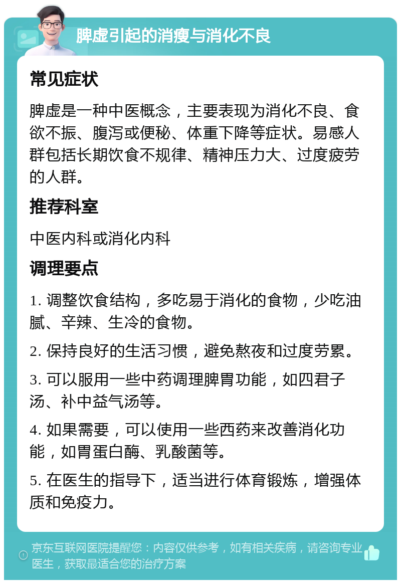 脾虚引起的消瘦与消化不良 常见症状 脾虚是一种中医概念，主要表现为消化不良、食欲不振、腹泻或便秘、体重下降等症状。易感人群包括长期饮食不规律、精神压力大、过度疲劳的人群。 推荐科室 中医内科或消化内科 调理要点 1. 调整饮食结构，多吃易于消化的食物，少吃油腻、辛辣、生冷的食物。 2. 保持良好的生活习惯，避免熬夜和过度劳累。 3. 可以服用一些中药调理脾胃功能，如四君子汤、补中益气汤等。 4. 如果需要，可以使用一些西药来改善消化功能，如胃蛋白酶、乳酸菌等。 5. 在医生的指导下，适当进行体育锻炼，增强体质和免疫力。