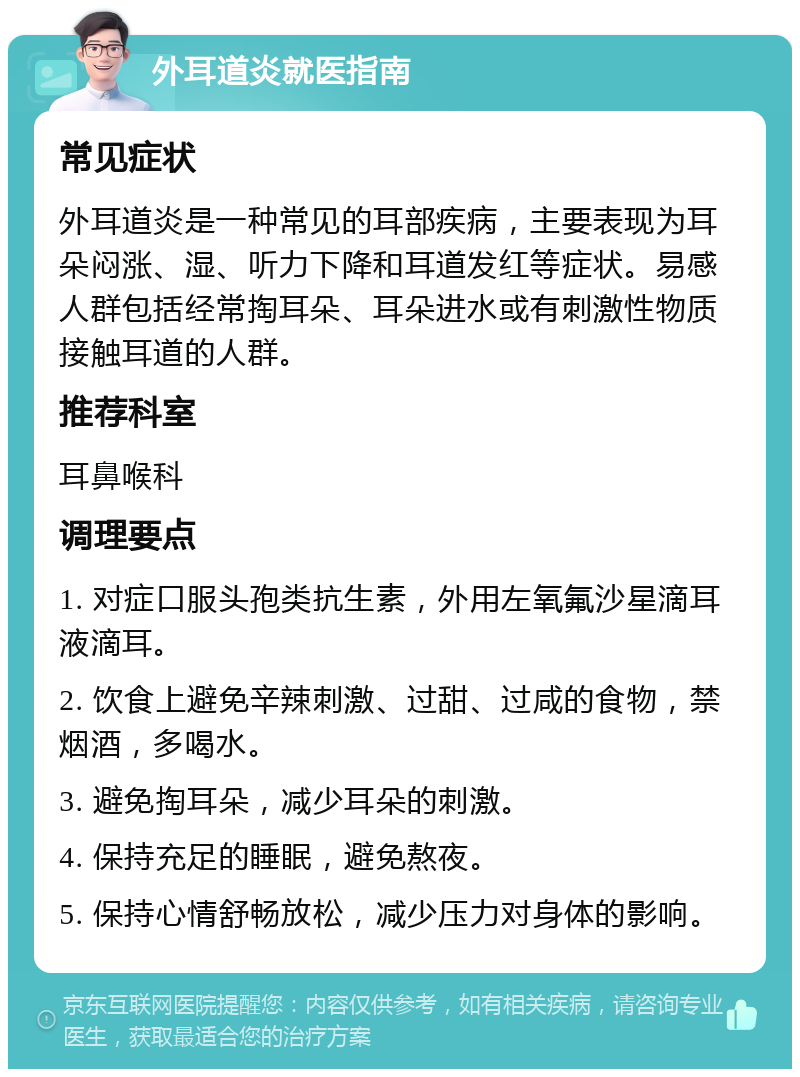 外耳道炎就医指南 常见症状 外耳道炎是一种常见的耳部疾病，主要表现为耳朵闷涨、湿、听力下降和耳道发红等症状。易感人群包括经常掏耳朵、耳朵进水或有刺激性物质接触耳道的人群。 推荐科室 耳鼻喉科 调理要点 1. 对症口服头孢类抗生素，外用左氧氟沙星滴耳液滴耳。 2. 饮食上避免辛辣刺激、过甜、过咸的食物，禁烟酒，多喝水。 3. 避免掏耳朵，减少耳朵的刺激。 4. 保持充足的睡眠，避免熬夜。 5. 保持心情舒畅放松，减少压力对身体的影响。