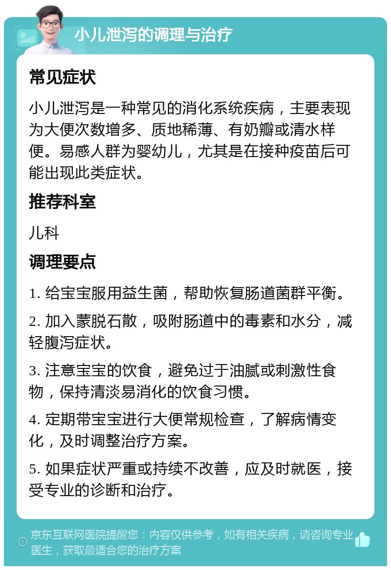 小儿泄泻的调理与治疗 常见症状 小儿泄泻是一种常见的消化系统疾病，主要表现为大便次数增多、质地稀薄、有奶瓣或清水样便。易感人群为婴幼儿，尤其是在接种疫苗后可能出现此类症状。 推荐科室 儿科 调理要点 1. 给宝宝服用益生菌，帮助恢复肠道菌群平衡。 2. 加入蒙脱石散，吸附肠道中的毒素和水分，减轻腹泻症状。 3. 注意宝宝的饮食，避免过于油腻或刺激性食物，保持清淡易消化的饮食习惯。 4. 定期带宝宝进行大便常规检查，了解病情变化，及时调整治疗方案。 5. 如果症状严重或持续不改善，应及时就医，接受专业的诊断和治疗。