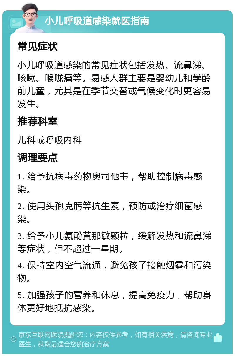 小儿呼吸道感染就医指南 常见症状 小儿呼吸道感染的常见症状包括发热、流鼻涕、咳嗽、喉咙痛等。易感人群主要是婴幼儿和学龄前儿童，尤其是在季节交替或气候变化时更容易发生。 推荐科室 儿科或呼吸内科 调理要点 1. 给予抗病毒药物奥司他韦，帮助控制病毒感染。 2. 使用头孢克肟等抗生素，预防或治疗细菌感染。 3. 给予小儿氨酚黄那敏颗粒，缓解发热和流鼻涕等症状，但不超过一星期。 4. 保持室内空气流通，避免孩子接触烟雾和污染物。 5. 加强孩子的营养和休息，提高免疫力，帮助身体更好地抵抗感染。