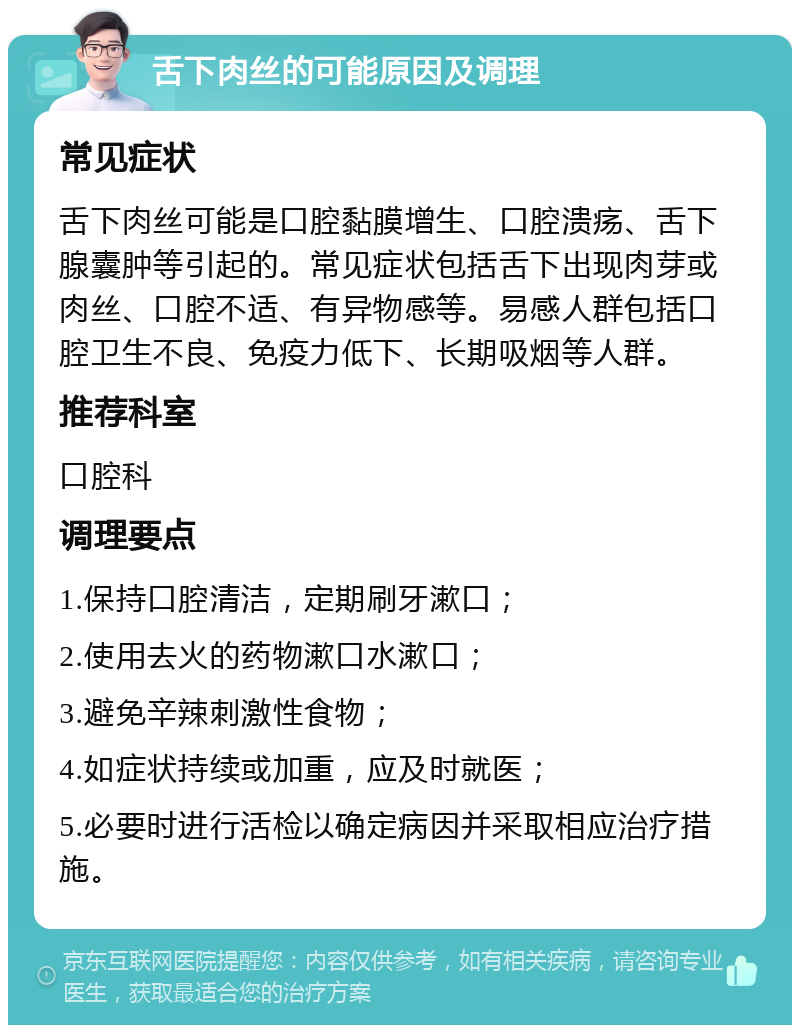 舌下肉丝的可能原因及调理 常见症状 舌下肉丝可能是口腔黏膜增生、口腔溃疡、舌下腺囊肿等引起的。常见症状包括舌下出现肉芽或肉丝、口腔不适、有异物感等。易感人群包括口腔卫生不良、免疫力低下、长期吸烟等人群。 推荐科室 口腔科 调理要点 1.保持口腔清洁，定期刷牙漱口； 2.使用去火的药物漱口水漱口； 3.避免辛辣刺激性食物； 4.如症状持续或加重，应及时就医； 5.必要时进行活检以确定病因并采取相应治疗措施。