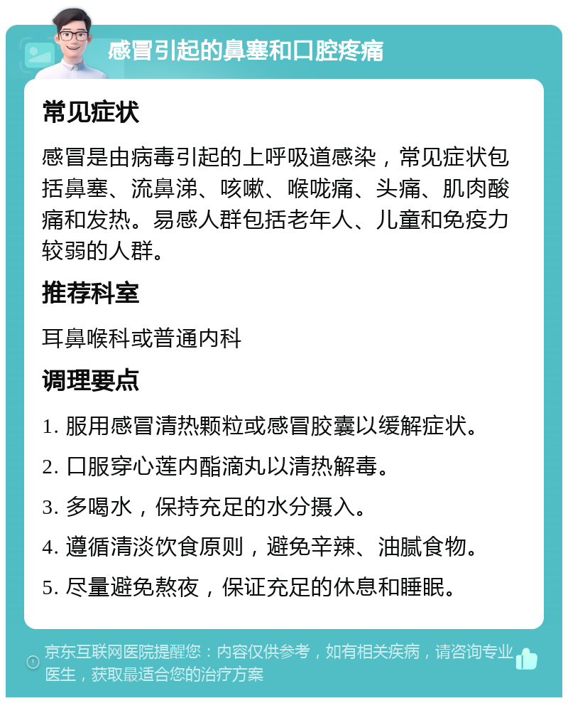 感冒引起的鼻塞和口腔疼痛 常见症状 感冒是由病毒引起的上呼吸道感染，常见症状包括鼻塞、流鼻涕、咳嗽、喉咙痛、头痛、肌肉酸痛和发热。易感人群包括老年人、儿童和免疫力较弱的人群。 推荐科室 耳鼻喉科或普通内科 调理要点 1. 服用感冒清热颗粒或感冒胶囊以缓解症状。 2. 口服穿心莲内酯滴丸以清热解毒。 3. 多喝水，保持充足的水分摄入。 4. 遵循清淡饮食原则，避免辛辣、油腻食物。 5. 尽量避免熬夜，保证充足的休息和睡眠。