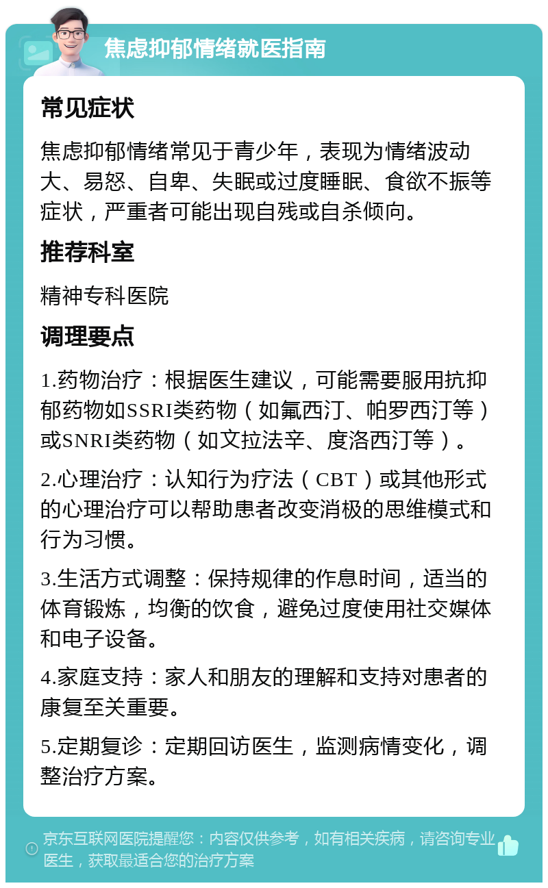 焦虑抑郁情绪就医指南 常见症状 焦虑抑郁情绪常见于青少年，表现为情绪波动大、易怒、自卑、失眠或过度睡眠、食欲不振等症状，严重者可能出现自残或自杀倾向。 推荐科室 精神专科医院 调理要点 1.药物治疗：根据医生建议，可能需要服用抗抑郁药物如SSRI类药物（如氟西汀、帕罗西汀等）或SNRI类药物（如文拉法辛、度洛西汀等）。 2.心理治疗：认知行为疗法（CBT）或其他形式的心理治疗可以帮助患者改变消极的思维模式和行为习惯。 3.生活方式调整：保持规律的作息时间，适当的体育锻炼，均衡的饮食，避免过度使用社交媒体和电子设备。 4.家庭支持：家人和朋友的理解和支持对患者的康复至关重要。 5.定期复诊：定期回访医生，监测病情变化，调整治疗方案。