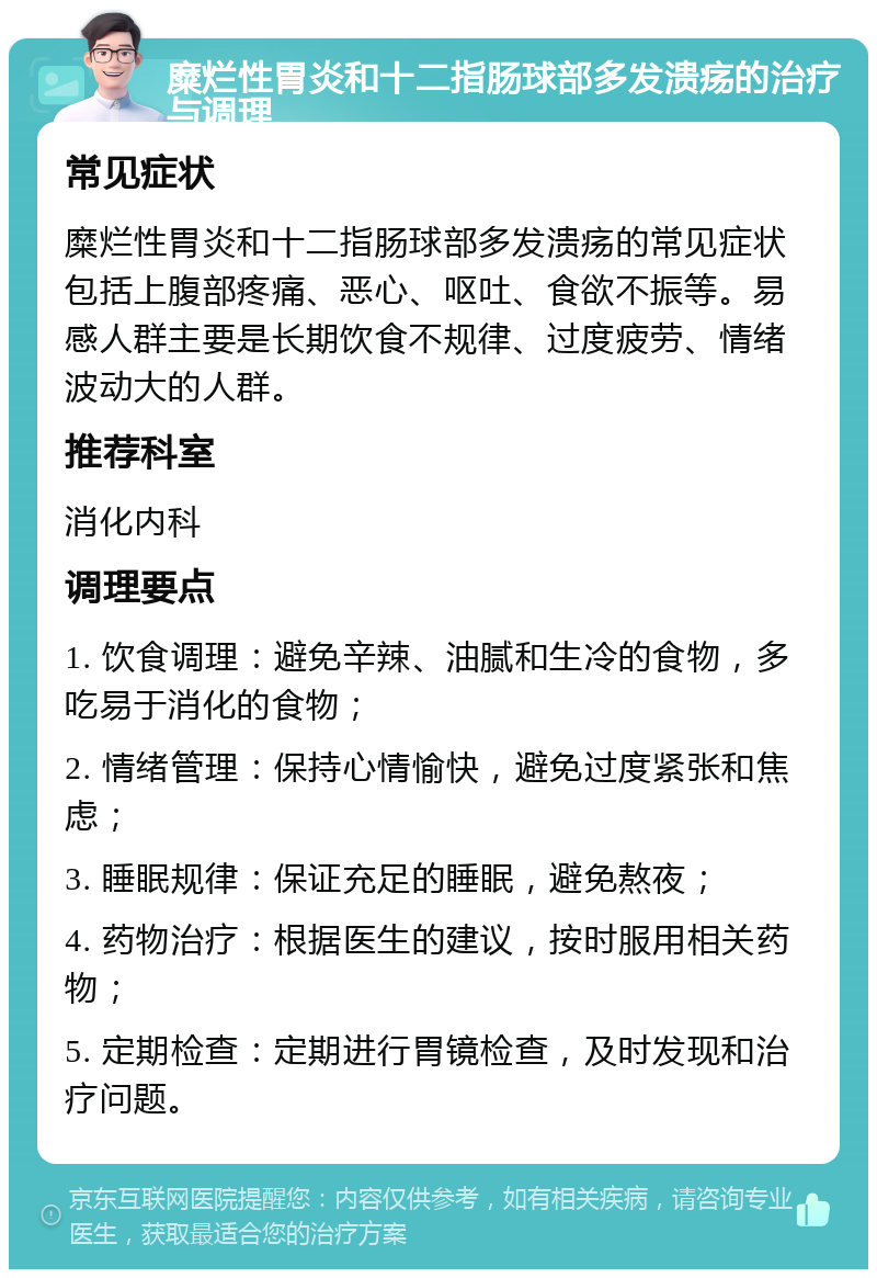 糜烂性胃炎和十二指肠球部多发溃疡的治疗与调理 常见症状 糜烂性胃炎和十二指肠球部多发溃疡的常见症状包括上腹部疼痛、恶心、呕吐、食欲不振等。易感人群主要是长期饮食不规律、过度疲劳、情绪波动大的人群。 推荐科室 消化内科 调理要点 1. 饮食调理：避免辛辣、油腻和生冷的食物，多吃易于消化的食物； 2. 情绪管理：保持心情愉快，避免过度紧张和焦虑； 3. 睡眠规律：保证充足的睡眠，避免熬夜； 4. 药物治疗：根据医生的建议，按时服用相关药物； 5. 定期检查：定期进行胃镜检查，及时发现和治疗问题。