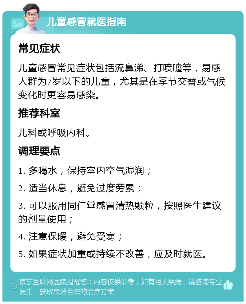 儿童感冒就医指南 常见症状 儿童感冒常见症状包括流鼻涕、打喷嚏等，易感人群为7岁以下的儿童，尤其是在季节交替或气候变化时更容易感染。 推荐科室 儿科或呼吸内科。 调理要点 1. 多喝水，保持室内空气湿润； 2. 适当休息，避免过度劳累； 3. 可以服用同仁堂感冒清热颗粒，按照医生建议的剂量使用； 4. 注意保暖，避免受寒； 5. 如果症状加重或持续不改善，应及时就医。