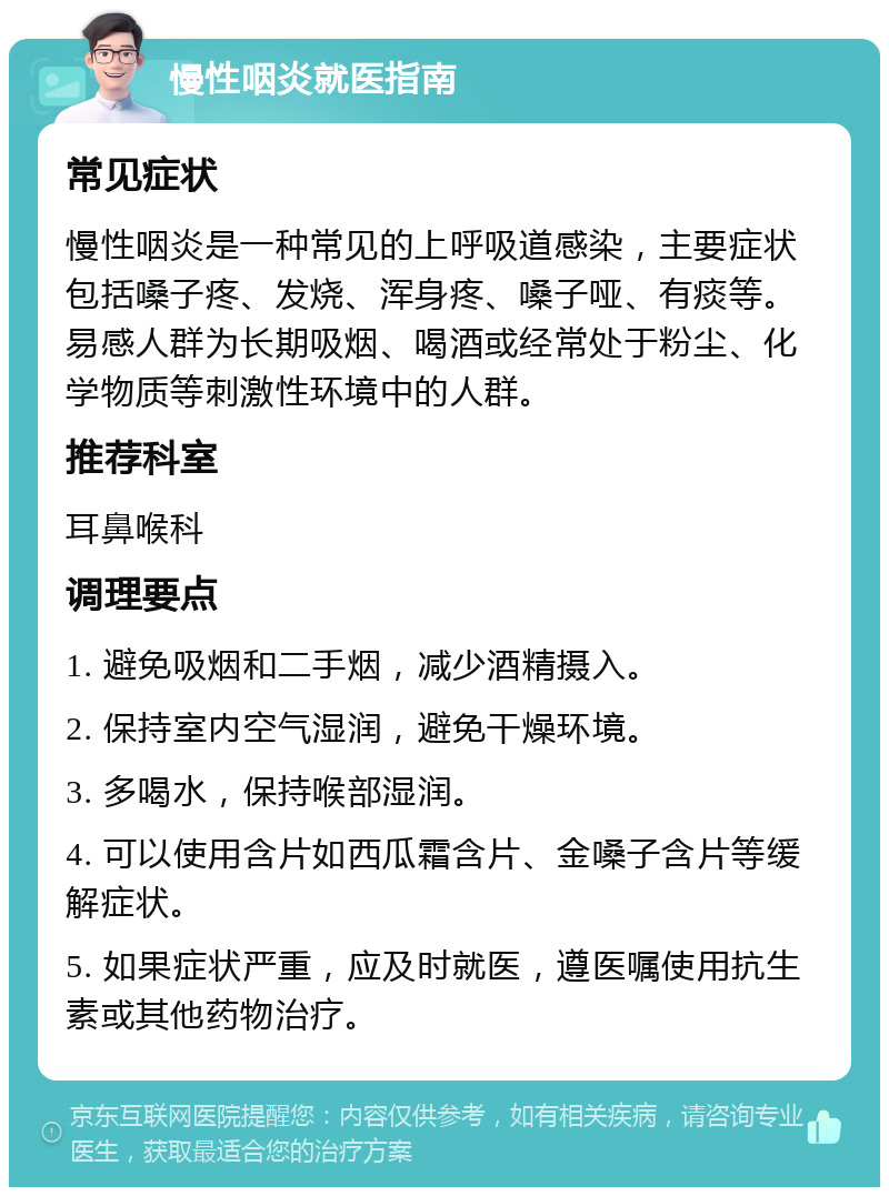 慢性咽炎就医指南 常见症状 慢性咽炎是一种常见的上呼吸道感染，主要症状包括嗓子疼、发烧、浑身疼、嗓子哑、有痰等。易感人群为长期吸烟、喝酒或经常处于粉尘、化学物质等刺激性环境中的人群。 推荐科室 耳鼻喉科 调理要点 1. 避免吸烟和二手烟，减少酒精摄入。 2. 保持室内空气湿润，避免干燥环境。 3. 多喝水，保持喉部湿润。 4. 可以使用含片如西瓜霜含片、金嗓子含片等缓解症状。 5. 如果症状严重，应及时就医，遵医嘱使用抗生素或其他药物治疗。