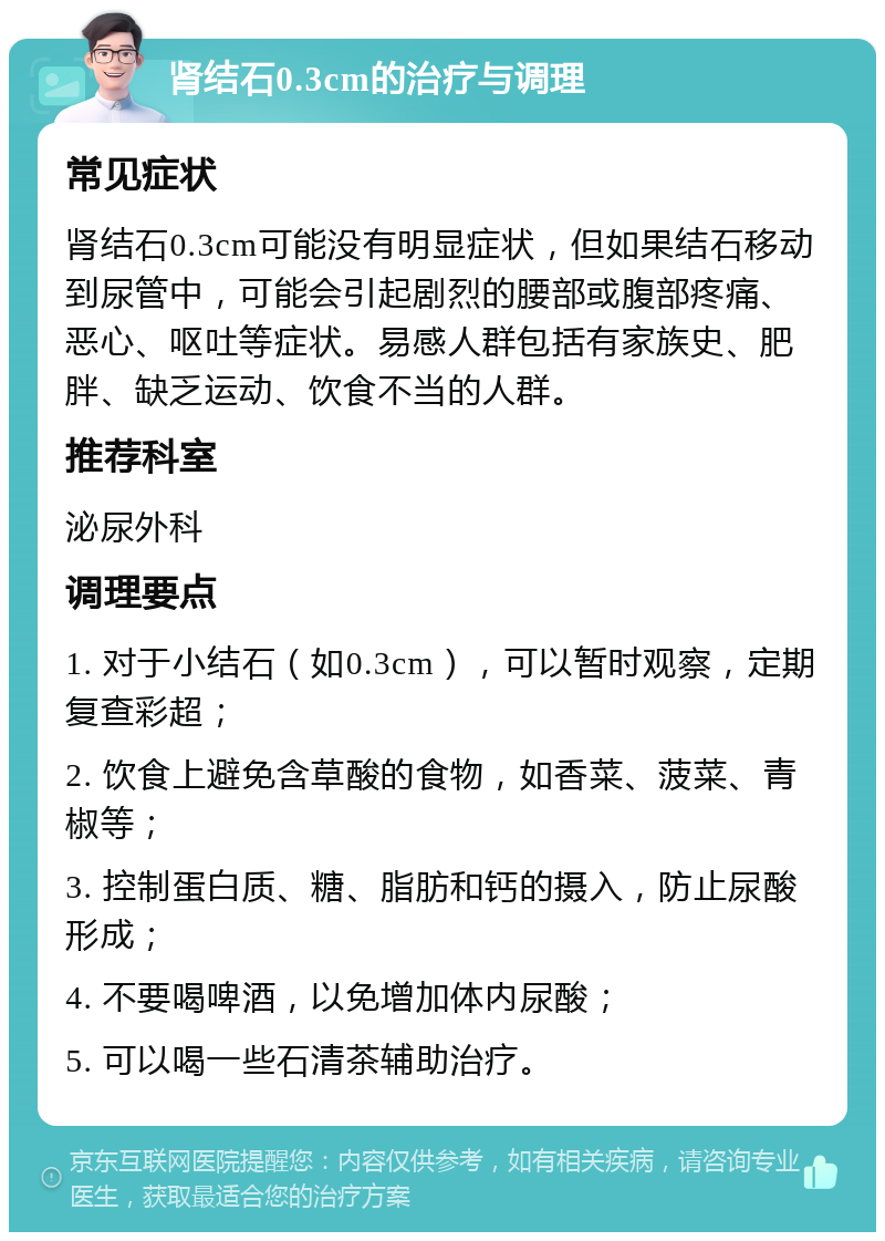 肾结石0.3cm的治疗与调理 常见症状 肾结石0.3cm可能没有明显症状，但如果结石移动到尿管中，可能会引起剧烈的腰部或腹部疼痛、恶心、呕吐等症状。易感人群包括有家族史、肥胖、缺乏运动、饮食不当的人群。 推荐科室 泌尿外科 调理要点 1. 对于小结石（如0.3cm），可以暂时观察，定期复查彩超； 2. 饮食上避免含草酸的食物，如香菜、菠菜、青椒等； 3. 控制蛋白质、糖、脂肪和钙的摄入，防止尿酸形成； 4. 不要喝啤酒，以免增加体内尿酸； 5. 可以喝一些石清茶辅助治疗。