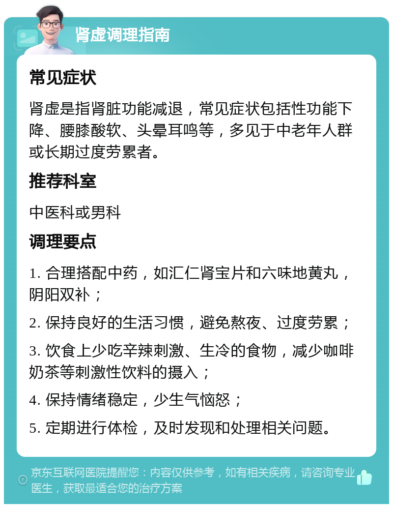 肾虚调理指南 常见症状 肾虚是指肾脏功能减退，常见症状包括性功能下降、腰膝酸软、头晕耳鸣等，多见于中老年人群或长期过度劳累者。 推荐科室 中医科或男科 调理要点 1. 合理搭配中药，如汇仁肾宝片和六味地黄丸，阴阳双补； 2. 保持良好的生活习惯，避免熬夜、过度劳累； 3. 饮食上少吃辛辣刺激、生冷的食物，减少咖啡奶茶等刺激性饮料的摄入； 4. 保持情绪稳定，少生气恼怒； 5. 定期进行体检，及时发现和处理相关问题。