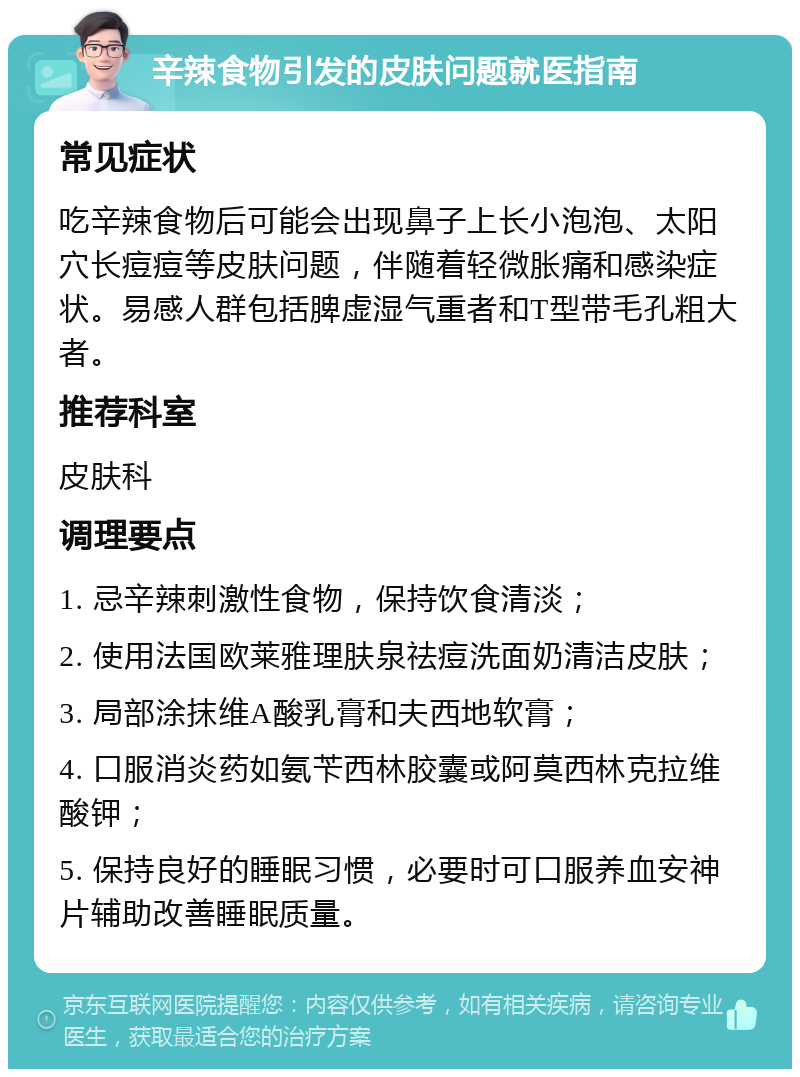 辛辣食物引发的皮肤问题就医指南 常见症状 吃辛辣食物后可能会出现鼻子上长小泡泡、太阳穴长痘痘等皮肤问题，伴随着轻微胀痛和感染症状。易感人群包括脾虚湿气重者和T型带毛孔粗大者。 推荐科室 皮肤科 调理要点 1. 忌辛辣刺激性食物，保持饮食清淡； 2. 使用法国欧莱雅理肤泉祛痘洗面奶清洁皮肤； 3. 局部涂抹维A酸乳膏和夫西地软膏； 4. 口服消炎药如氨苄西林胶囊或阿莫西林克拉维酸钾； 5. 保持良好的睡眠习惯，必要时可口服养血安神片辅助改善睡眠质量。