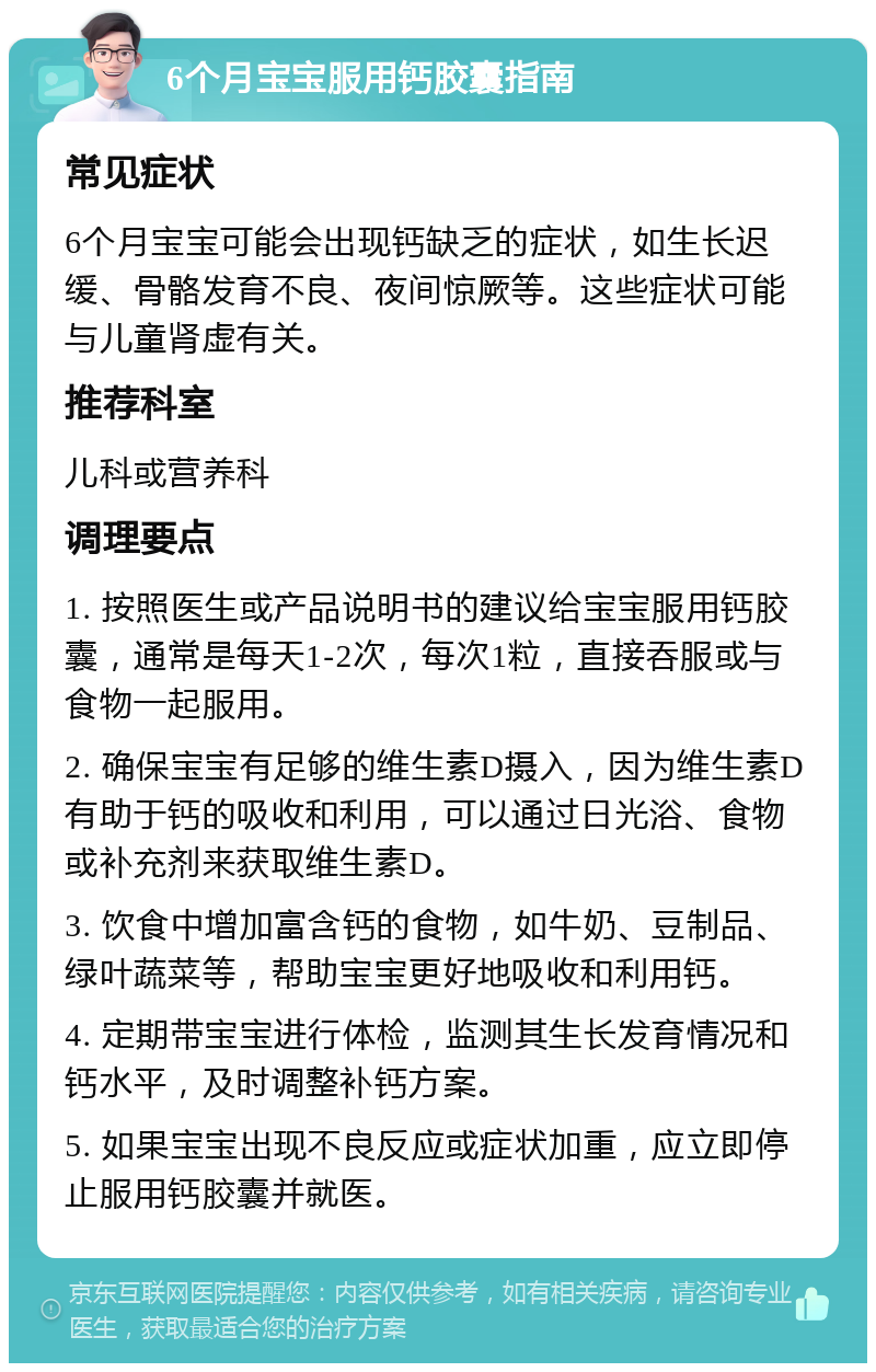 6个月宝宝服用钙胶囊指南 常见症状 6个月宝宝可能会出现钙缺乏的症状，如生长迟缓、骨骼发育不良、夜间惊厥等。这些症状可能与儿童肾虚有关。 推荐科室 儿科或营养科 调理要点 1. 按照医生或产品说明书的建议给宝宝服用钙胶囊，通常是每天1-2次，每次1粒，直接吞服或与食物一起服用。 2. 确保宝宝有足够的维生素D摄入，因为维生素D有助于钙的吸收和利用，可以通过日光浴、食物或补充剂来获取维生素D。 3. 饮食中增加富含钙的食物，如牛奶、豆制品、绿叶蔬菜等，帮助宝宝更好地吸收和利用钙。 4. 定期带宝宝进行体检，监测其生长发育情况和钙水平，及时调整补钙方案。 5. 如果宝宝出现不良反应或症状加重，应立即停止服用钙胶囊并就医。