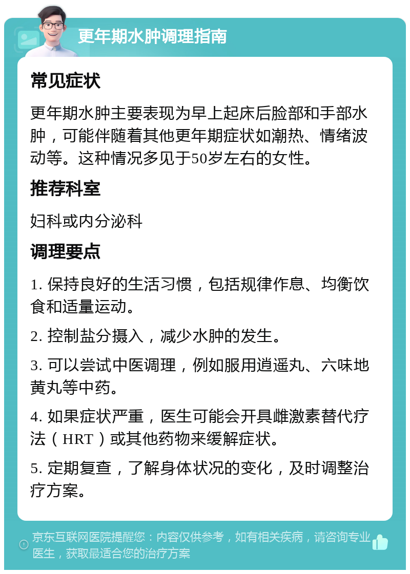 更年期水肿调理指南 常见症状 更年期水肿主要表现为早上起床后脸部和手部水肿，可能伴随着其他更年期症状如潮热、情绪波动等。这种情况多见于50岁左右的女性。 推荐科室 妇科或内分泌科 调理要点 1. 保持良好的生活习惯，包括规律作息、均衡饮食和适量运动。 2. 控制盐分摄入，减少水肿的发生。 3. 可以尝试中医调理，例如服用逍遥丸、六味地黄丸等中药。 4. 如果症状严重，医生可能会开具雌激素替代疗法（HRT）或其他药物来缓解症状。 5. 定期复查，了解身体状况的变化，及时调整治疗方案。