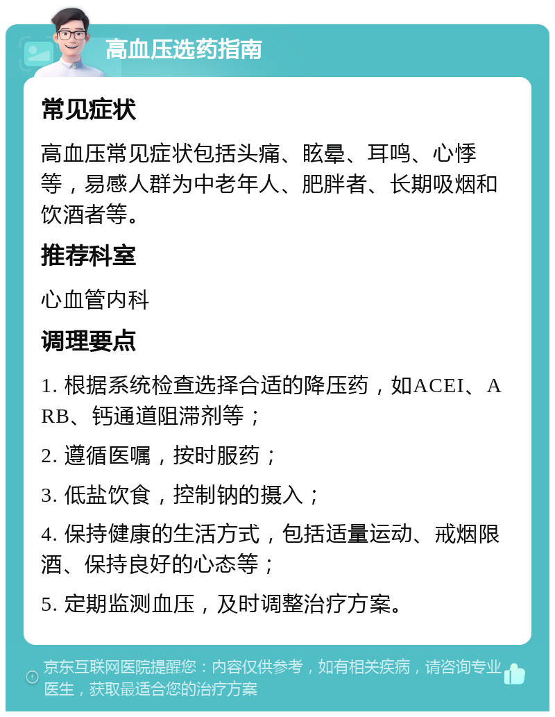 高血压选药指南 常见症状 高血压常见症状包括头痛、眩晕、耳鸣、心悸等，易感人群为中老年人、肥胖者、长期吸烟和饮酒者等。 推荐科室 心血管内科 调理要点 1. 根据系统检查选择合适的降压药，如ACEI、ARB、钙通道阻滞剂等； 2. 遵循医嘱，按时服药； 3. 低盐饮食，控制钠的摄入； 4. 保持健康的生活方式，包括适量运动、戒烟限酒、保持良好的心态等； 5. 定期监测血压，及时调整治疗方案。