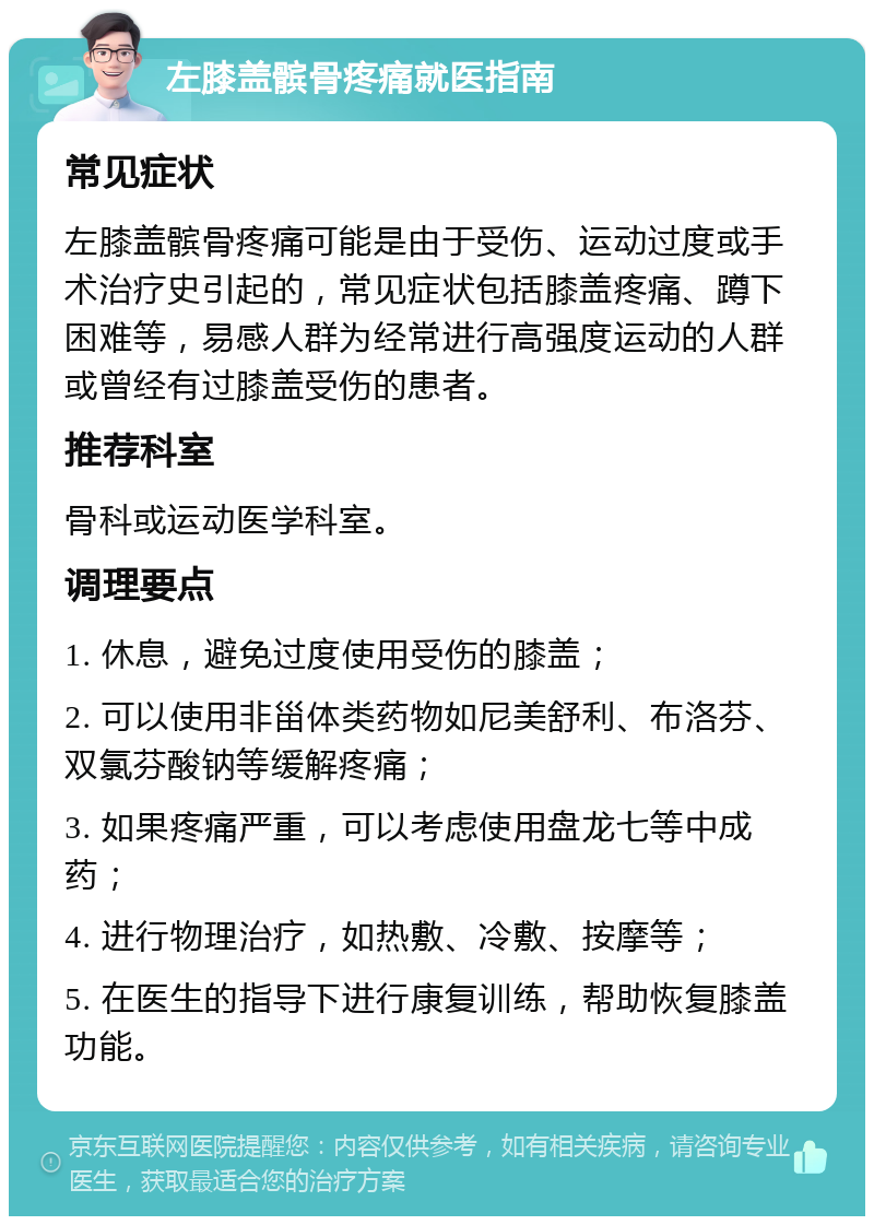 左膝盖髌骨疼痛就医指南 常见症状 左膝盖髌骨疼痛可能是由于受伤、运动过度或手术治疗史引起的，常见症状包括膝盖疼痛、蹲下困难等，易感人群为经常进行高强度运动的人群或曾经有过膝盖受伤的患者。 推荐科室 骨科或运动医学科室。 调理要点 1. 休息，避免过度使用受伤的膝盖； 2. 可以使用非甾体类药物如尼美舒利、布洛芬、双氯芬酸钠等缓解疼痛； 3. 如果疼痛严重，可以考虑使用盘龙七等中成药； 4. 进行物理治疗，如热敷、冷敷、按摩等； 5. 在医生的指导下进行康复训练，帮助恢复膝盖功能。