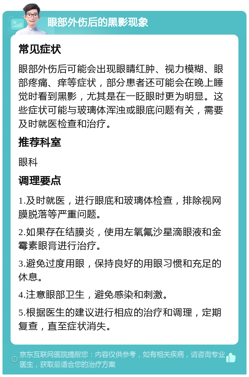 眼部外伤后的黑影现象 常见症状 眼部外伤后可能会出现眼睛红肿、视力模糊、眼部疼痛、痒等症状，部分患者还可能会在晚上睡觉时看到黑影，尤其是在一眨眼时更为明显。这些症状可能与玻璃体浑浊或眼底问题有关，需要及时就医检查和治疗。 推荐科室 眼科 调理要点 1.及时就医，进行眼底和玻璃体检查，排除视网膜脱落等严重问题。 2.如果存在结膜炎，使用左氧氟沙星滴眼液和金霉素眼膏进行治疗。 3.避免过度用眼，保持良好的用眼习惯和充足的休息。 4.注意眼部卫生，避免感染和刺激。 5.根据医生的建议进行相应的治疗和调理，定期复查，直至症状消失。