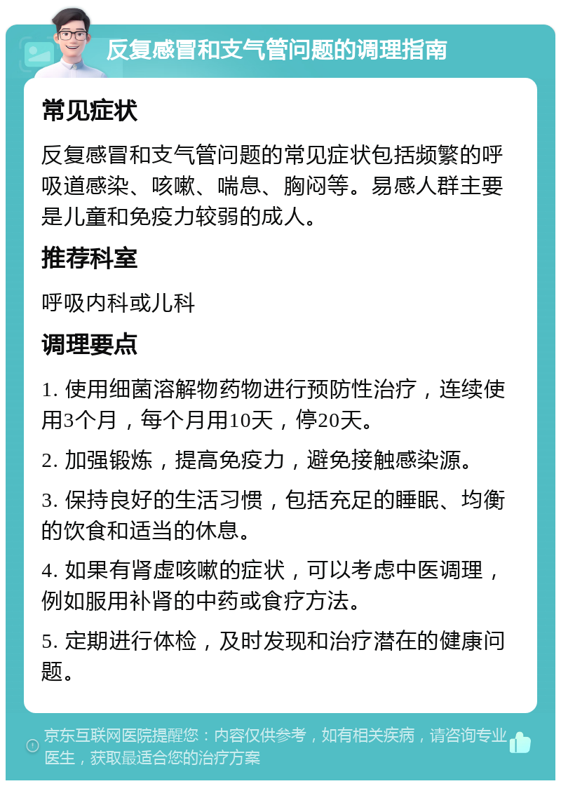 反复感冒和支气管问题的调理指南 常见症状 反复感冒和支气管问题的常见症状包括频繁的呼吸道感染、咳嗽、喘息、胸闷等。易感人群主要是儿童和免疫力较弱的成人。 推荐科室 呼吸内科或儿科 调理要点 1. 使用细菌溶解物药物进行预防性治疗，连续使用3个月，每个月用10天，停20天。 2. 加强锻炼，提高免疫力，避免接触感染源。 3. 保持良好的生活习惯，包括充足的睡眠、均衡的饮食和适当的休息。 4. 如果有肾虚咳嗽的症状，可以考虑中医调理，例如服用补肾的中药或食疗方法。 5. 定期进行体检，及时发现和治疗潜在的健康问题。