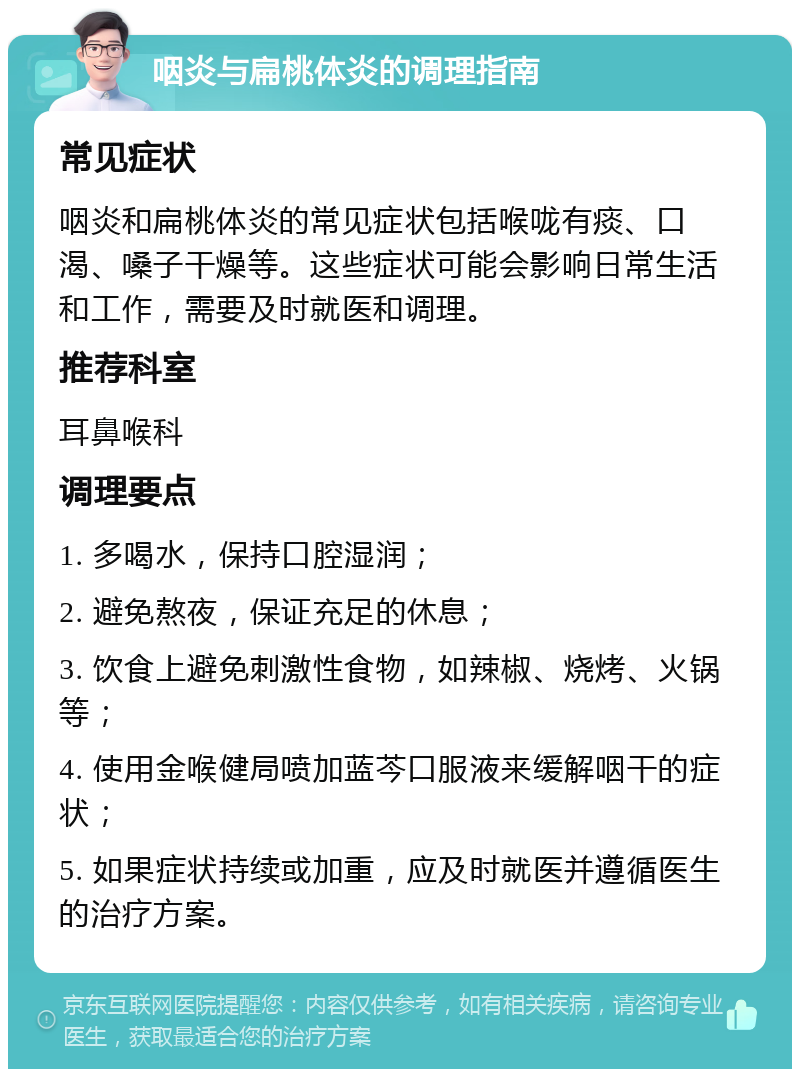 咽炎与扁桃体炎的调理指南 常见症状 咽炎和扁桃体炎的常见症状包括喉咙有痰、口渴、嗓子干燥等。这些症状可能会影响日常生活和工作，需要及时就医和调理。 推荐科室 耳鼻喉科 调理要点 1. 多喝水，保持口腔湿润； 2. 避免熬夜，保证充足的休息； 3. 饮食上避免刺激性食物，如辣椒、烧烤、火锅等； 4. 使用金喉健局喷加蓝芩口服液来缓解咽干的症状； 5. 如果症状持续或加重，应及时就医并遵循医生的治疗方案。