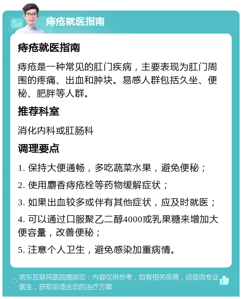 痔疮就医指南 痔疮就医指南 痔疮是一种常见的肛门疾病，主要表现为肛门周围的疼痛、出血和肿块。易感人群包括久坐、便秘、肥胖等人群。 推荐科室 消化内科或肛肠科 调理要点 1. 保持大便通畅，多吃蔬菜水果，避免便秘； 2. 使用麝香痔疮栓等药物缓解症状； 3. 如果出血较多或伴有其他症状，应及时就医； 4. 可以通过口服聚乙二醇4000或乳果糖来增加大便容量，改善便秘； 5. 注意个人卫生，避免感染加重病情。