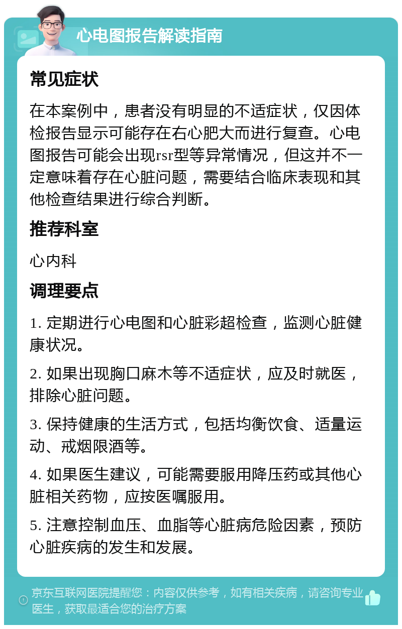 心电图报告解读指南 常见症状 在本案例中，患者没有明显的不适症状，仅因体检报告显示可能存在右心肥大而进行复查。心电图报告可能会出现rsr型等异常情况，但这并不一定意味着存在心脏问题，需要结合临床表现和其他检查结果进行综合判断。 推荐科室 心内科 调理要点 1. 定期进行心电图和心脏彩超检查，监测心脏健康状况。 2. 如果出现胸口麻木等不适症状，应及时就医，排除心脏问题。 3. 保持健康的生活方式，包括均衡饮食、适量运动、戒烟限酒等。 4. 如果医生建议，可能需要服用降压药或其他心脏相关药物，应按医嘱服用。 5. 注意控制血压、血脂等心脏病危险因素，预防心脏疾病的发生和发展。