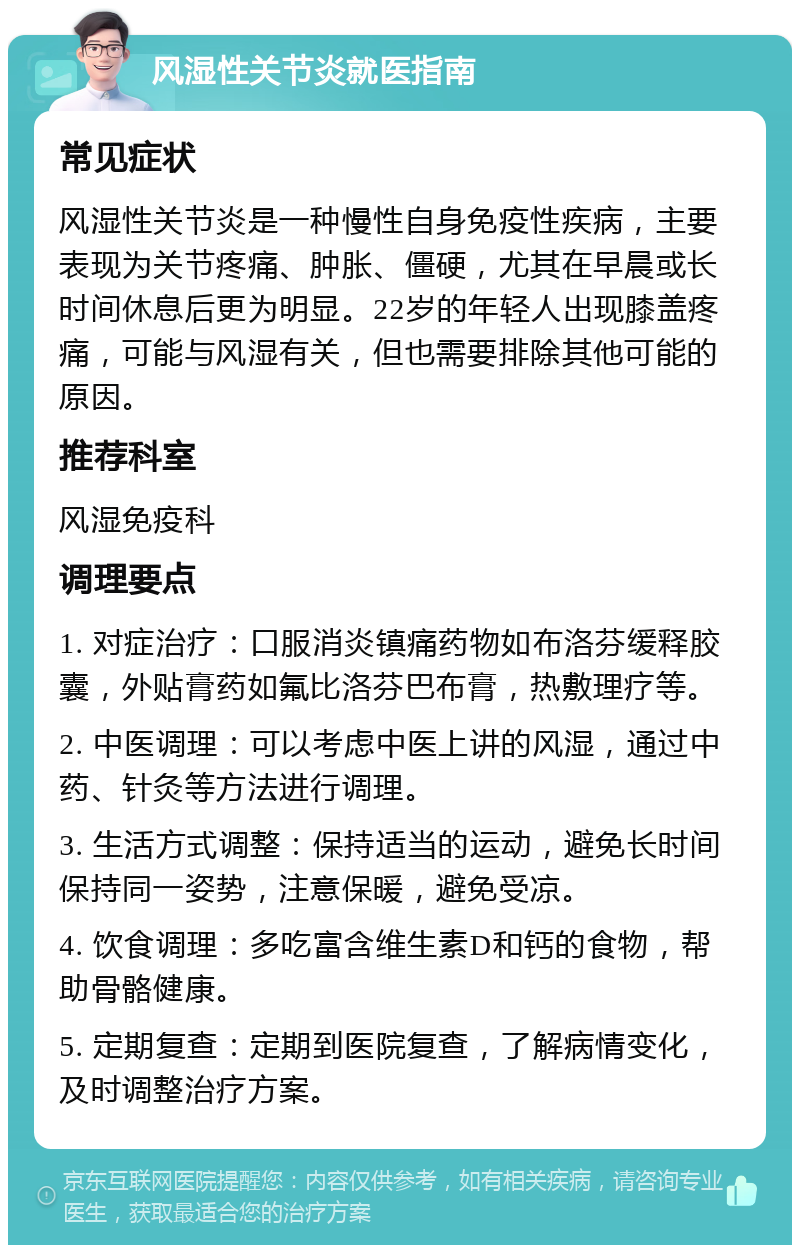 风湿性关节炎就医指南 常见症状 风湿性关节炎是一种慢性自身免疫性疾病，主要表现为关节疼痛、肿胀、僵硬，尤其在早晨或长时间休息后更为明显。22岁的年轻人出现膝盖疼痛，可能与风湿有关，但也需要排除其他可能的原因。 推荐科室 风湿免疫科 调理要点 1. 对症治疗：口服消炎镇痛药物如布洛芬缓释胶囊，外贴膏药如氟比洛芬巴布膏，热敷理疗等。 2. 中医调理：可以考虑中医上讲的风湿，通过中药、针灸等方法进行调理。 3. 生活方式调整：保持适当的运动，避免长时间保持同一姿势，注意保暖，避免受凉。 4. 饮食调理：多吃富含维生素D和钙的食物，帮助骨骼健康。 5. 定期复查：定期到医院复查，了解病情变化，及时调整治疗方案。