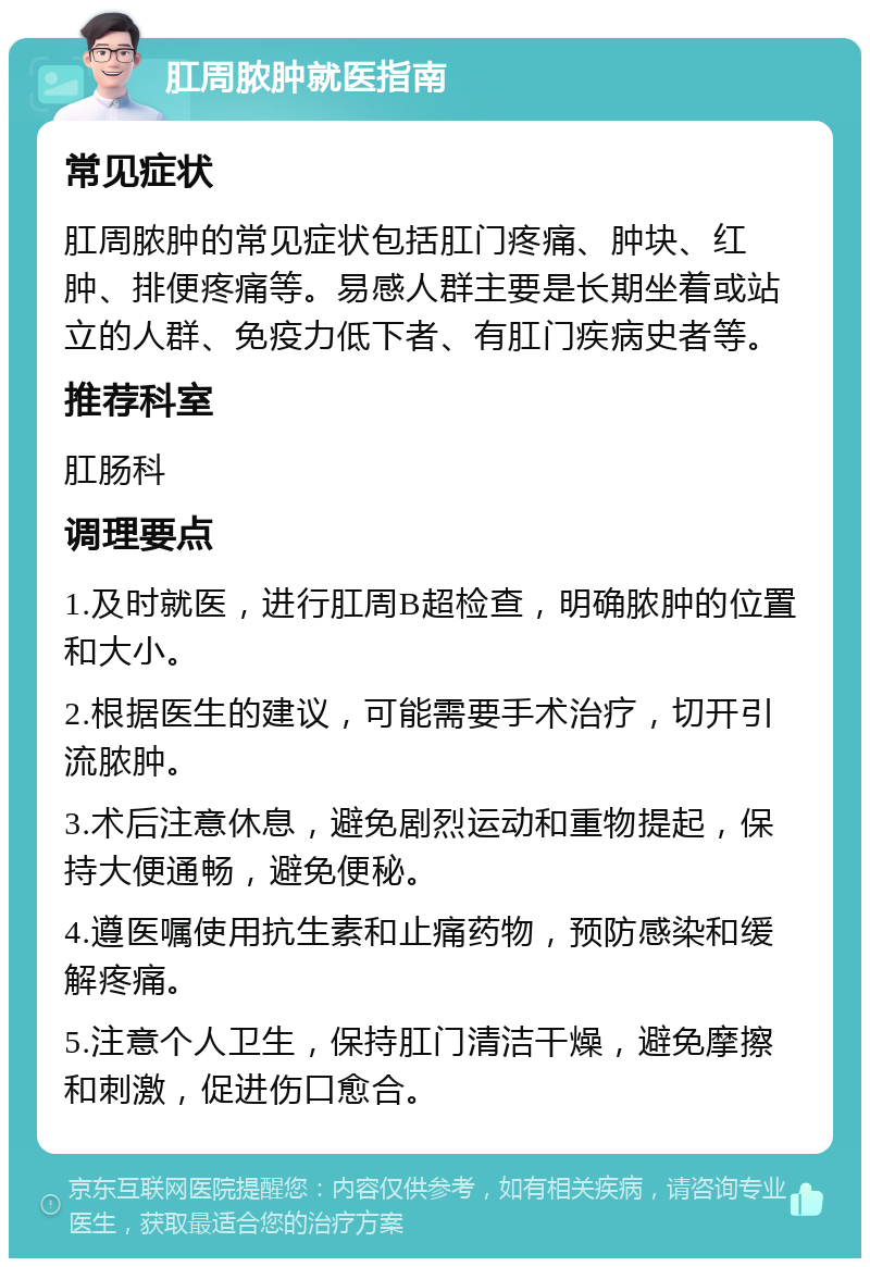 肛周脓肿就医指南 常见症状 肛周脓肿的常见症状包括肛门疼痛、肿块、红肿、排便疼痛等。易感人群主要是长期坐着或站立的人群、免疫力低下者、有肛门疾病史者等。 推荐科室 肛肠科 调理要点 1.及时就医，进行肛周B超检查，明确脓肿的位置和大小。 2.根据医生的建议，可能需要手术治疗，切开引流脓肿。 3.术后注意休息，避免剧烈运动和重物提起，保持大便通畅，避免便秘。 4.遵医嘱使用抗生素和止痛药物，预防感染和缓解疼痛。 5.注意个人卫生，保持肛门清洁干燥，避免摩擦和刺激，促进伤口愈合。