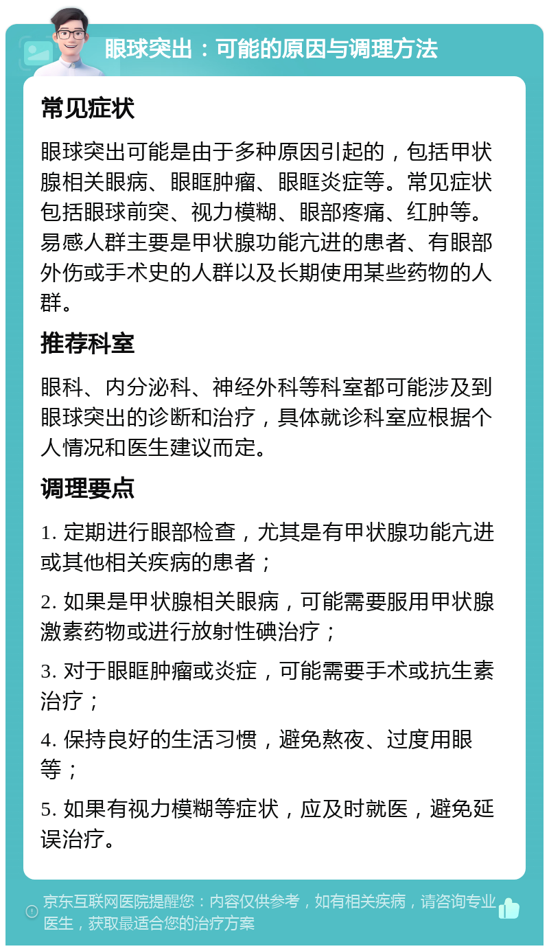 眼球突出：可能的原因与调理方法 常见症状 眼球突出可能是由于多种原因引起的，包括甲状腺相关眼病、眼眶肿瘤、眼眶炎症等。常见症状包括眼球前突、视力模糊、眼部疼痛、红肿等。易感人群主要是甲状腺功能亢进的患者、有眼部外伤或手术史的人群以及长期使用某些药物的人群。 推荐科室 眼科、内分泌科、神经外科等科室都可能涉及到眼球突出的诊断和治疗，具体就诊科室应根据个人情况和医生建议而定。 调理要点 1. 定期进行眼部检查，尤其是有甲状腺功能亢进或其他相关疾病的患者； 2. 如果是甲状腺相关眼病，可能需要服用甲状腺激素药物或进行放射性碘治疗； 3. 对于眼眶肿瘤或炎症，可能需要手术或抗生素治疗； 4. 保持良好的生活习惯，避免熬夜、过度用眼等； 5. 如果有视力模糊等症状，应及时就医，避免延误治疗。