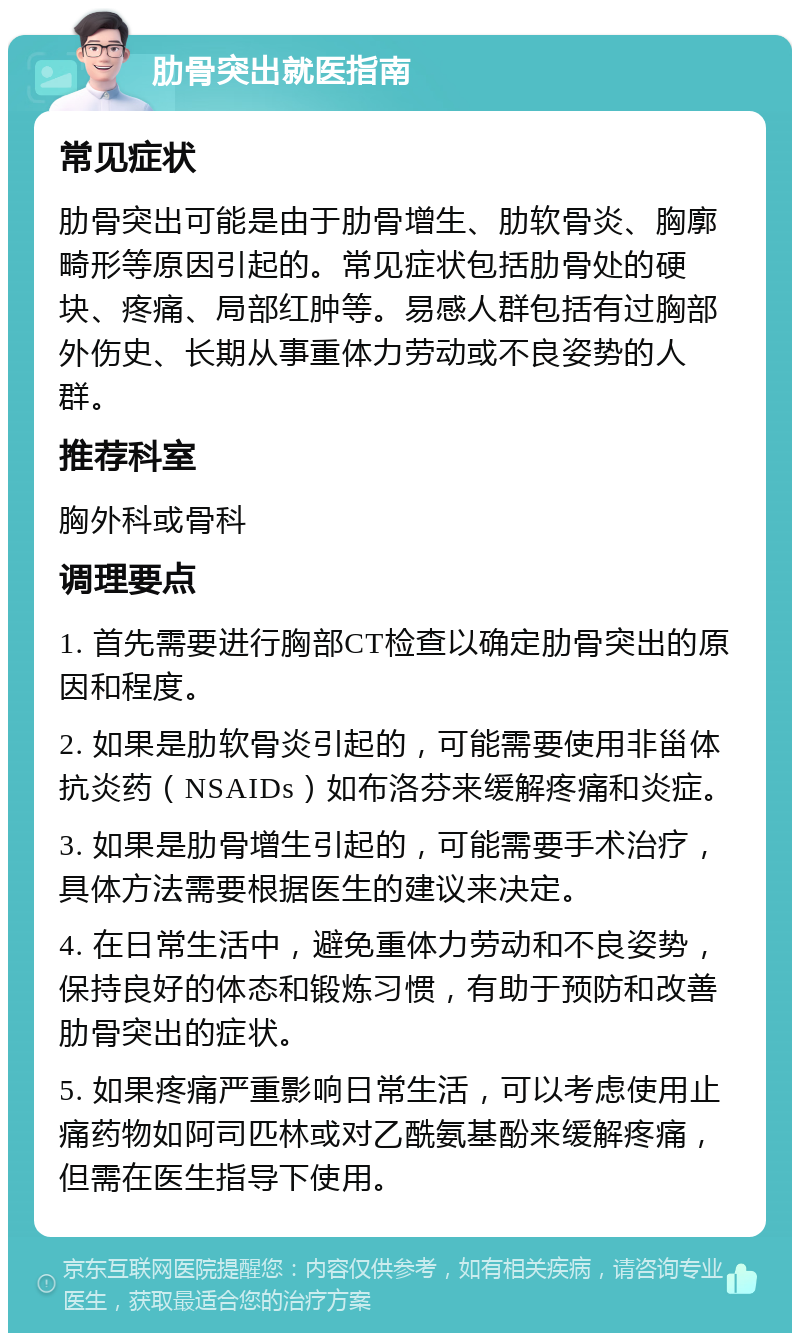 肋骨突出就医指南 常见症状 肋骨突出可能是由于肋骨增生、肋软骨炎、胸廓畸形等原因引起的。常见症状包括肋骨处的硬块、疼痛、局部红肿等。易感人群包括有过胸部外伤史、长期从事重体力劳动或不良姿势的人群。 推荐科室 胸外科或骨科 调理要点 1. 首先需要进行胸部CT检查以确定肋骨突出的原因和程度。 2. 如果是肋软骨炎引起的，可能需要使用非甾体抗炎药（NSAIDs）如布洛芬来缓解疼痛和炎症。 3. 如果是肋骨增生引起的，可能需要手术治疗，具体方法需要根据医生的建议来决定。 4. 在日常生活中，避免重体力劳动和不良姿势，保持良好的体态和锻炼习惯，有助于预防和改善肋骨突出的症状。 5. 如果疼痛严重影响日常生活，可以考虑使用止痛药物如阿司匹林或对乙酰氨基酚来缓解疼痛，但需在医生指导下使用。