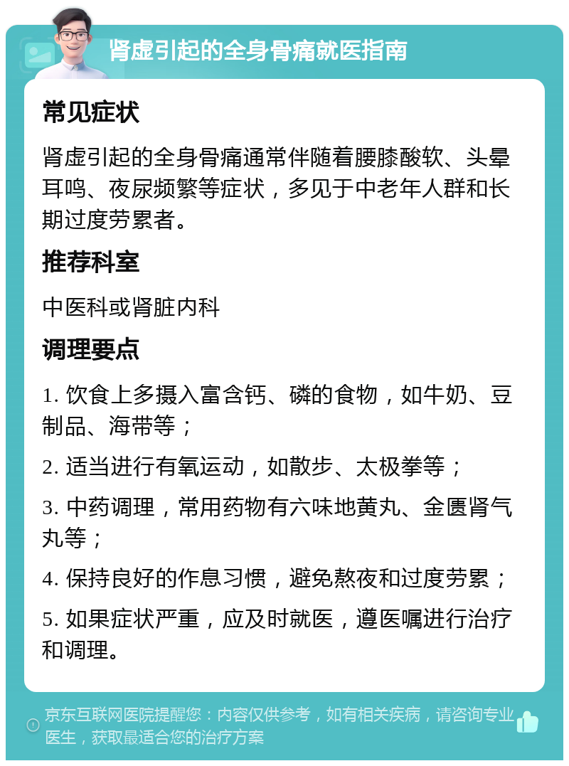 肾虚引起的全身骨痛就医指南 常见症状 肾虚引起的全身骨痛通常伴随着腰膝酸软、头晕耳鸣、夜尿频繁等症状，多见于中老年人群和长期过度劳累者。 推荐科室 中医科或肾脏内科 调理要点 1. 饮食上多摄入富含钙、磷的食物，如牛奶、豆制品、海带等； 2. 适当进行有氧运动，如散步、太极拳等； 3. 中药调理，常用药物有六味地黄丸、金匮肾气丸等； 4. 保持良好的作息习惯，避免熬夜和过度劳累； 5. 如果症状严重，应及时就医，遵医嘱进行治疗和调理。