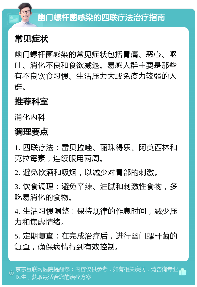 幽门螺杆菌感染的四联疗法治疗指南 常见症状 幽门螺杆菌感染的常见症状包括胃痛、恶心、呕吐、消化不良和食欲减退。易感人群主要是那些有不良饮食习惯、生活压力大或免疫力较弱的人群。 推荐科室 消化内科 调理要点 1. 四联疗法：雷贝拉唑、丽珠得乐、阿莫西林和克拉霉素，连续服用两周。 2. 避免饮酒和吸烟，以减少对胃部的刺激。 3. 饮食调理：避免辛辣、油腻和刺激性食物，多吃易消化的食物。 4. 生活习惯调整：保持规律的作息时间，减少压力和焦虑情绪。 5. 定期复查：在完成治疗后，进行幽门螺杆菌的复查，确保病情得到有效控制。