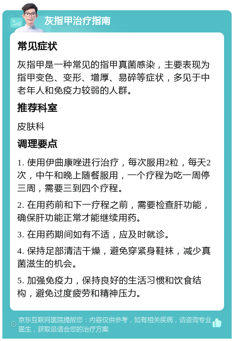 灰指甲治疗指南 常见症状 灰指甲是一种常见的指甲真菌感染，主要表现为指甲变色、变形、增厚、易碎等症状，多见于中老年人和免疫力较弱的人群。 推荐科室 皮肤科 调理要点 1. 使用伊曲康唑进行治疗，每次服用2粒，每天2次，中午和晚上随餐服用，一个疗程为吃一周停三周，需要三到四个疗程。 2. 在用药前和下一疗程之前，需要检查肝功能，确保肝功能正常才能继续用药。 3. 在用药期间如有不适，应及时就诊。 4. 保持足部清洁干燥，避免穿紧身鞋袜，减少真菌滋生的机会。 5. 加强免疫力，保持良好的生活习惯和饮食结构，避免过度疲劳和精神压力。