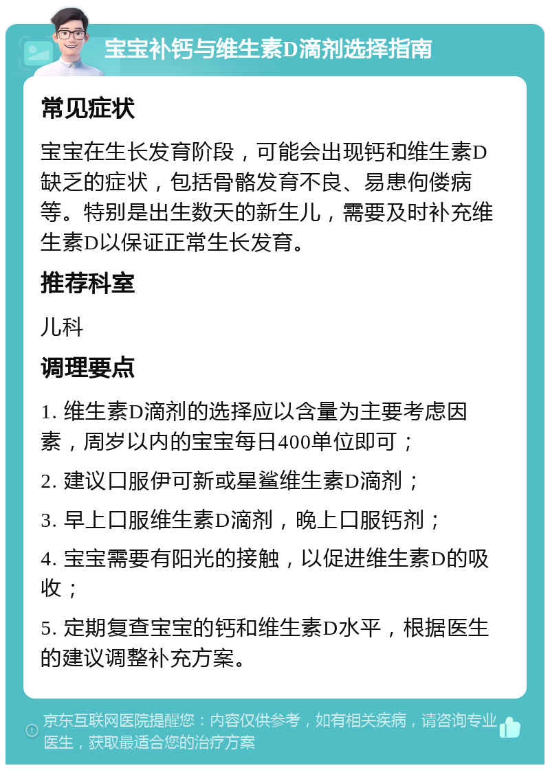 宝宝补钙与维生素D滴剂选择指南 常见症状 宝宝在生长发育阶段，可能会出现钙和维生素D缺乏的症状，包括骨骼发育不良、易患佝偻病等。特别是出生数天的新生儿，需要及时补充维生素D以保证正常生长发育。 推荐科室 儿科 调理要点 1. 维生素D滴剂的选择应以含量为主要考虑因素，周岁以内的宝宝每日400单位即可； 2. 建议口服伊可新或星鲨维生素D滴剂； 3. 早上口服维生素D滴剂，晚上口服钙剂； 4. 宝宝需要有阳光的接触，以促进维生素D的吸收； 5. 定期复查宝宝的钙和维生素D水平，根据医生的建议调整补充方案。