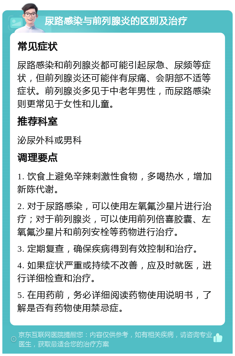 尿路感染与前列腺炎的区别及治疗 常见症状 尿路感染和前列腺炎都可能引起尿急、尿频等症状，但前列腺炎还可能伴有尿痛、会阴部不适等症状。前列腺炎多见于中老年男性，而尿路感染则更常见于女性和儿童。 推荐科室 泌尿外科或男科 调理要点 1. 饮食上避免辛辣刺激性食物，多喝热水，增加新陈代谢。 2. 对于尿路感染，可以使用左氧氟沙星片进行治疗；对于前列腺炎，可以使用前列倍喜胶囊、左氧氟沙星片和前列安栓等药物进行治疗。 3. 定期复查，确保疾病得到有效控制和治疗。 4. 如果症状严重或持续不改善，应及时就医，进行详细检查和治疗。 5. 在用药前，务必详细阅读药物使用说明书，了解是否有药物使用禁忌症。