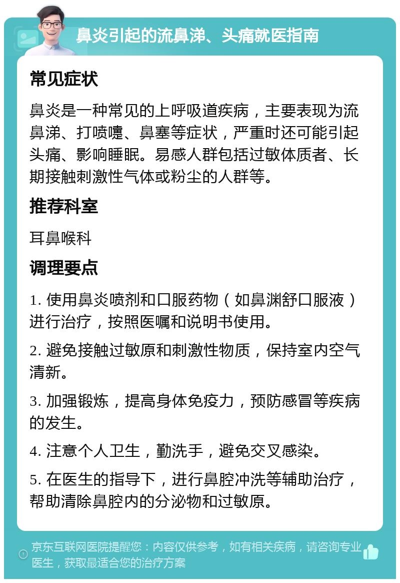 鼻炎引起的流鼻涕、头痛就医指南 常见症状 鼻炎是一种常见的上呼吸道疾病，主要表现为流鼻涕、打喷嚏、鼻塞等症状，严重时还可能引起头痛、影响睡眠。易感人群包括过敏体质者、长期接触刺激性气体或粉尘的人群等。 推荐科室 耳鼻喉科 调理要点 1. 使用鼻炎喷剂和口服药物（如鼻渊舒口服液）进行治疗，按照医嘱和说明书使用。 2. 避免接触过敏原和刺激性物质，保持室内空气清新。 3. 加强锻炼，提高身体免疫力，预防感冒等疾病的发生。 4. 注意个人卫生，勤洗手，避免交叉感染。 5. 在医生的指导下，进行鼻腔冲洗等辅助治疗，帮助清除鼻腔内的分泌物和过敏原。