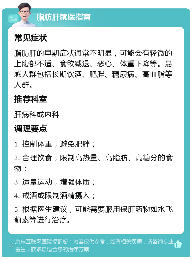 脂肪肝就医指南 常见症状 脂肪肝的早期症状通常不明显，可能会有轻微的上腹部不适、食欲减退、恶心、体重下降等。易感人群包括长期饮酒、肥胖、糖尿病、高血脂等人群。 推荐科室 肝病科或内科 调理要点 1. 控制体重，避免肥胖； 2. 合理饮食，限制高热量、高脂肪、高糖分的食物； 3. 适量运动，增强体质； 4. 戒酒或限制酒精摄入； 5. 根据医生建议，可能需要服用保肝药物如水飞蓟素等进行治疗。