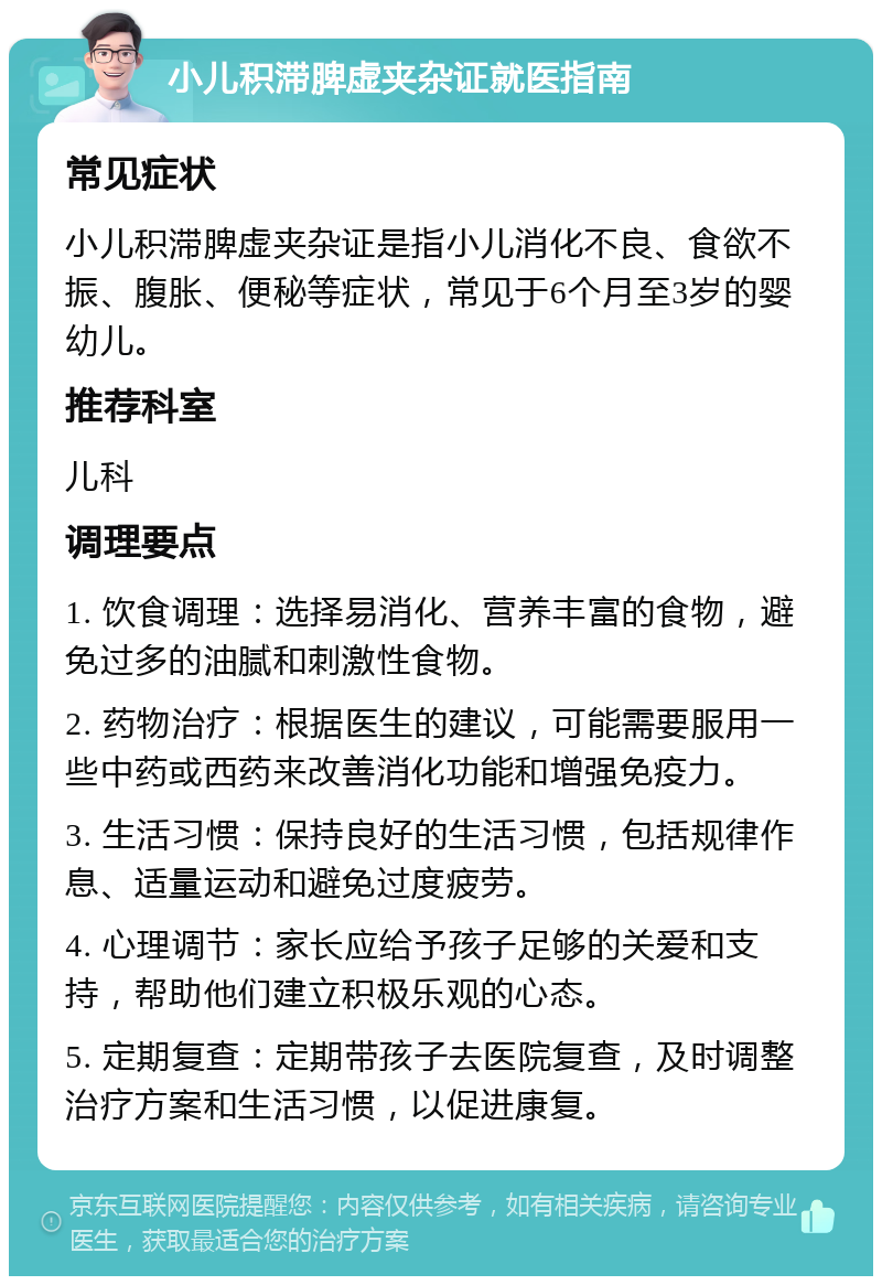 小儿积滞脾虚夹杂证就医指南 常见症状 小儿积滞脾虚夹杂证是指小儿消化不良、食欲不振、腹胀、便秘等症状，常见于6个月至3岁的婴幼儿。 推荐科室 儿科 调理要点 1. 饮食调理：选择易消化、营养丰富的食物，避免过多的油腻和刺激性食物。 2. 药物治疗：根据医生的建议，可能需要服用一些中药或西药来改善消化功能和增强免疫力。 3. 生活习惯：保持良好的生活习惯，包括规律作息、适量运动和避免过度疲劳。 4. 心理调节：家长应给予孩子足够的关爱和支持，帮助他们建立积极乐观的心态。 5. 定期复查：定期带孩子去医院复查，及时调整治疗方案和生活习惯，以促进康复。