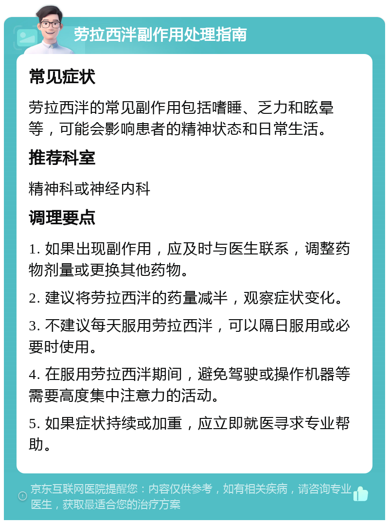 劳拉西泮副作用处理指南 常见症状 劳拉西泮的常见副作用包括嗜睡、乏力和眩晕等，可能会影响患者的精神状态和日常生活。 推荐科室 精神科或神经内科 调理要点 1. 如果出现副作用，应及时与医生联系，调整药物剂量或更换其他药物。 2. 建议将劳拉西泮的药量减半，观察症状变化。 3. 不建议每天服用劳拉西泮，可以隔日服用或必要时使用。 4. 在服用劳拉西泮期间，避免驾驶或操作机器等需要高度集中注意力的活动。 5. 如果症状持续或加重，应立即就医寻求专业帮助。