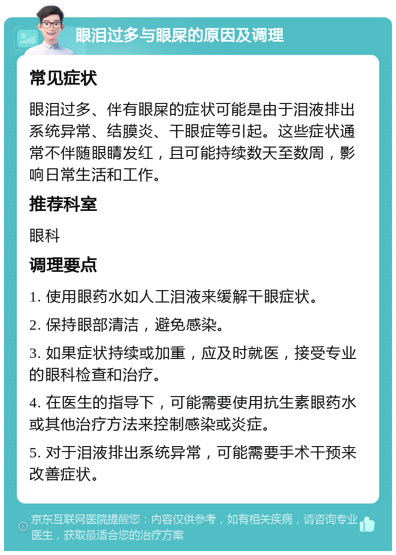 眼泪过多与眼屎的原因及调理 常见症状 眼泪过多、伴有眼屎的症状可能是由于泪液排出系统异常、结膜炎、干眼症等引起。这些症状通常不伴随眼睛发红，且可能持续数天至数周，影响日常生活和工作。 推荐科室 眼科 调理要点 1. 使用眼药水如人工泪液来缓解干眼症状。 2. 保持眼部清洁，避免感染。 3. 如果症状持续或加重，应及时就医，接受专业的眼科检查和治疗。 4. 在医生的指导下，可能需要使用抗生素眼药水或其他治疗方法来控制感染或炎症。 5. 对于泪液排出系统异常，可能需要手术干预来改善症状。